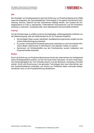 Die digitale Transformation der Instandhaltung
Vorausschauende Instandhaltung auf Schiene
Georg Güntner, Lydia Höller (Hrsg.) 22 /50
© Projektkonsortium i-Maintenance (2018)
Ziel
Der Hersteller von Einstiegssystemen plant die Einführung von Predictive Maintenance (PdM)
sowie die Integration der zugrundeliegenden Technologien in die eigenen Kernbereiche (Ent-
wicklung, Service). Dadurch soll das Unternehmen befähigt werden, den Zustand der Ein-
stiegssysteme im Feld zu überwachen, Fehlfunktionen frühzuerkennen und die Produktent-
wicklung zu optimieren. Langfristig sollen neue datenbasierte Servicemodelle entstehen.
Lösung
Um die Anforderungen zu erfüllen wurde ein durchgängiges, softwaregestütztes Verfahren von
der Datenerzeugung, über den Datentransfer bis hin zur Prognose eingeführt.
 Die benötigten Daten wurden identifiziert, Qualitätssicherungsroutinen erstellt und eine
sichere Datenübertragung entwickelt.
 Es wurden automatisierte Verarbeitungsroutinen entwickelt um auch die implizite Infor-
mation (Bspw. Datenmuster im Zeitverlauf) in den Signalen nutzbar zu machen.
 Gemeinsam mit Schlüsselkräften aus den Fachbereichen wurden Indikatoren und
Prognosemodelle entwickelt.
Nutzen
Durch die Einführung von Predictive Maintenance konnte das Unternehmen die Verfügbarkeit
seiner Einstiegssysteme erhöhen und die Life Cycle Costs reduzieren. So kann heute bspw.
eine Schwergängigkeit der Türe frühzeitig erkannt und das Blockieren rechtzeitig verhindert
werden. Durch eine Einschulung in die genutzten Technologien kann das Unternehmen wei-
tere Zustandsindikatoren entwickeln und anhand von Prüfstands Daten eventuelle Design-
schwächen noch vor der Produkteinführung identifizieren.
 