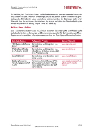 Die digitale Transformation der Instandhaltung
Datensilos integrieren
Georg Güntner, Lydia Höller (Hrsg.) 27 /50
© Projektkonsortium i-Maintenance (2018)
Toolset integriert. Durch den Einsatz zustandsorientierter und vorausschauender Instandhal-
tung lassen sich Zeit-, Material- und Energieverluste reduzieren. Zudem konnten die zugrun-
deliegenden Methoden im Labor validiert und optimiert werden. Ein Dashboard bietet einen
Überblick über die wichtigsten Betriebsdaten der Anlage und bildet den Digitalen Zwilling der
Anlage ab (siehe dazu Beitrag „Digital Twins“ auf Seite 28).
Zahlen – Daten – Fakten
Das i-Maintenance Labor wurde im Zeitraum zwischen November 2016 und Oktober 2018
aufgebaut und dient zu Schulungs- und Demonstrationszwecken für die Integration von Mess-
Systemen mit proprietären Informationssystemen über ein Open Source Messaging-System.
Beteiligte Partner Aufgabe im Projekt Domain/Kontakt
H&H Systems Software
GmbH
Bereitstellung und Integration von
isproNG
www.ispro-ng.com
IPN Intelligent Predic-
tive Networks GmbH
Bereitstellung und Integration von
inCARE und Erstellung eines prädik-
tiven Analysemodells
www.predictive.at
Messfeld GmbH Bereitstellung einer Condition Moni-
toring Lösung
www.messfeld.com
Salzburg Research
Forschungsgesellschaft
m.b.H.
Konzeption, Entwicklung und Vali-
dierung des Toolsets im i-Mainte-
nance Labor; Integration der Soft-
waresysteme
www.salzburgresearch.at,
github.com/i-mainte-
nance/
 