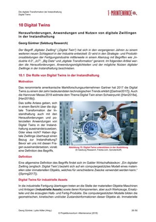 Die digitale Transformation der Instandhaltung
Digital Twins
Georg Güntner, Lydia Höller (Hrsg.) 28 /50
© Projektkonsortium i-Maintenance (2018)
10 Digital Twins
Herausforderungen, Anwendungen und Nutzen von digitale Zwillingen
in der Instandhaltung
Georg Güntner (Salzburg Research)
Der Begriff „digitaler Zwilling“ („Digital Twin“) hat sich in den vergangenen Jahren zu einem
weiteren neuen Schlagwort in der Industrie entwickelt: Er wird in den Strategie- und Produkti-
onsabteilungen der Fertigungsindustrie mittlerweile in einem Atemzug mit Begriffen wie „In-
dustrie 4.0“, „IoT“, „Big Data“ und „digitale Transformation“ genannt. Im folgenden Artikel wer-
den die Herausforderungen, Anwendungsmöglichkeiten und der mögliche Nutzen digitaler
Zwillinge in der Instandhaltung beschrieben.
10.1 Die Rolle von Digital Twins in der Instandhaltung
Motivation
Das renommierte amerikanische Marktforschungsunternehmen Gartner hat 2017 die Digital
Twins zu einem der zehn bedeutendsten technologischen Trends erklärt ([Gartner2017]). Auch
die Hannover Messe 2018 widmete dem Thema Digital Twin einen Schwerpunkt ([Han2018a],
[Han2018b]).
Das sollte Anlass geben, sich
in einem Bericht über die digi-
tale Transformation der In-
standhaltung auch mit den
Herausforderungen und po-
tenziellen Anwendungen von
Digital Twins in der Instand-
haltung auseinanderzusetzen.
Oder etwa nicht? Haben digi-
tale Zwillinge überhaupt einen
Bezug zur Instandhaltung?
Bevor wir uns mit diesen Fra-
gen auseinandersetzen, vorab
eine Definition des Begriffs.
Definition
Eine allgemeine Definition des Begriffs findet sich im Gabler Wirtschaftslexikon: „Ein digitaler
Zwilling (englisch ‚Digital Twin‘) bezieht sich auf ein computergestütztes Modell eines materi-
ellen oder immateriellen Objekts, welches für verschiedene Zwecke verwendet werden kann.“
([Spring2017]).
Digital Twins für industrielle Assets
In die industrielle Fertigung übertragen treten an die Stelle der materiellen Objekte Maschinen
und Anlagen (industrielle Assets) sowie deren Komponenten, aber auch Werkzeuge, Ersatz-
teile und die erzeugten Halb- und Fertig-Produkte. Die computergestützten Modelle bilden die
geometrischen, kinetischen und/oder Zustandsinformationen dieser Objekte ab. Immaterielle
Abbildung 15: Digital Twins unterstützen in der Ausbildung
(© Salzburg Research, Fotolia.com, Gorodenkoff)
 