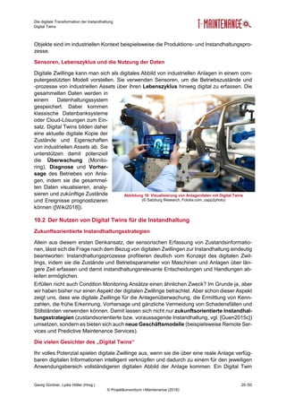 Die digitale Transformation der Instandhaltung
Digital Twins
Georg Güntner, Lydia Höller (Hrsg.) 29 /50
© Projektkonsortium i-Maintenance (2018)
Objekte sind im industriellen Kontext beispielsweise die Produktions- und Instandhaltungspro-
zesse.
Sensoren, Lebenszyklus und die Nutzung der Daten
Digitale Zwillinge kann man sich als digitales Abbild von industriellen Anlagen in einem com-
putergestützten Modell vorstellen. Sie verwenden Sensoren, um die Betriebszustände und
-prozesse von industriellen Assets über ihren Lebenszyklus hinweg digital zu erfassen. Die
gesammelten Daten werden in
einem Datenhaltungssystem
gespeichert. Dabei kommen
klassische Datenbanksysteme
oder Cloud-Lösungen zum Ein-
satz. Digital Twins bilden daher
eine aktuelle digitale Kopie der
Zustände und Eigenschaften
von industriellen Assets ab. Sie
unterstützen damit potenziell
die Überwachung (Monito-
ring), Diagnose und Vorher-
sage des Betriebes von Anla-
gen, indem sie die gesammel-
ten Daten visualisieren, analy-
sieren und zukünftige Zustände
und Ereignisse prognostizieren
können ([Wiki2018]).
10.2 Der Nutzen von Digital Twins für die Instandhaltung
Zukunftsorientierte Instandhaltungsstrategien
Allein aus diesem ersten Denkansatz, der sensorischen Erfassung von Zustandsinformatio-
nen, lässt sich die Frage nach dem Bezug von digitalen Zwillingen zur Instandhaltung eindeutig
beantworten: Instandhaltungsprozesse profitieren deutlich vom Konzept des digitalen Zwil-
lings, indem sie die Zustände und Betriebsparameter von Maschinen und Anlagen über län-
gere Zeit erfassen und damit instandhaltungsrelevante Entscheidungen und Handlungen ab-
leiten ermöglichen.
Erfüllen nicht auch Condition Monitoring Ansätze einen ähnlichen Zweck? Im Grunde ja, aber
wir haben bisher nur einen Aspekt der digitalen Zwillinge betrachtet. Aber schon dieser Aspekt
zeigt uns, dass wie digitale Zwillinge für die Anlagenüberwachung, die Ermittlung von Kenn-
zahlen, die frühe Erkennung, Vorhersage und gänzliche Vermeidung von Schadensfällen und
Stillständen verwenden können. Damit lassen sich nicht nur zukunftsorientierte Instandhal-
tungsstrategien (zustandsorientierte bzw. voraussagende Instandhaltung, vgl. [Guen2015c])
umsetzen, sondern es bieten sich auch neue Geschäftsmodelle (beispielsweise Remote Ser-
vices und Predictive Maintenance Services).
Die vielen Gesichter des „Digital Twins“
Ihr volles Potenzial spielen digitale Zwillinge aus, wenn sie die über eine reale Anlage verfüg-
baren digitalen Informationen intelligent verknüpfen und dadurch zu einem für den jeweiligen
Anwendungsbereich vollständigeren digitalen Abbild der Anlage kommen. Ein Digital Twin
Abbildung 16: Visualisierung von Anlagendaten mit Digital Twins
(© Salzburg Research, Fotolia.com, zapp2photo)
 