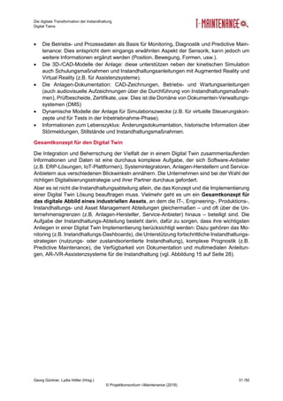 Die digitale Transformation der Instandhaltung
Digital Twins
Georg Güntner, Lydia Höller (Hrsg.) 31 /50
© Projektkonsortium i-Maintenance (2018)
 Die Betriebs- und Prozessdaten als Basis für Monitoring, Diagnostik und Predictive Main-
tenance: Dies entspricht dem eingangs erwähnten Aspekt der Sensorik, kann jedoch um
weitere Informationen ergänzt werden (Position, Bewegung, Formen, usw.).
 Die 3D-/CAD-Modelle der Anlage: diese unterstützen neben der kinetischen Simulation
auch Schulungsmaßnahmen und Instandhaltungsanleitungen mit Augmented Reality und
Virtual Reality (z.B. für Assistenzsysteme).
 Die Anlagen-Dokumentation: CAD-Zeichnungen, Betriebs- und Wartungsanleitungen
(auch audiovisuelle Aufzeichnungen über die Durchführung von Instandhaltungsmaßnah-
men), Prüfbescheide, Zertifikate, usw. Dies ist die Domäne von Dokumenten-Verwaltungs-
systemen (DMS)
 Dynamische Modelle der Anlage für Simulationszwecke (z.B. für virtuelle Steuerungskon-
zepte und für Tests in der Inbetriebnahme-Phase).
 Informationen zum Lebenszyklus: Änderungsdokumentation, historische Information über
Störmeldungen, Stillstände und Instandhaltungsmaßnahmen.
Gesamtkonzept für den Digital Twin
Die Integration und Beherrschung der Vielfalt der in einem Digital Twin zusammenlaufenden
Informationen und Daten ist eine durchaus komplexe Aufgabe, der sich Software-Anbieter
(z.B. ERP-Lösungen, IoT-Plattformen), Systemintegratoren, Anlagen-Herstellern und Service-
Anbietern aus verschiedenen Blickwinkeln annähern. Die Unternehmen sind bei der Wahl der
richtigen Digitalisierungsstrategie und ihrer Partner durchaus gefordert.
Aber es ist nicht die Instandhaltungsabteilung allein, die das Konzept und die Implementierung
einer Digital Twin Lösung beauftragen muss. Vielmehr geht es um ein Gesamtkonzept für
das digitale Abbild eines industriellen Assets, an dem die IT-, Engineering-, Produktions-,
Instandhaltungs- und Asset Management Abteilungen gleichermaßen – und oft über die Un-
ternehmensgrenzen (z.B. Anlagen-Hersteller, Service-Anbieter) hinaus – beteiligt sind. Die
Aufgabe der Instandhaltungs-Abteilung besteht darin, dafür zu sorgen, dass ihre wichtigsten
Anliegen in einer Digital Twin Implementierung berücksichtigt werden: Dazu gehören das Mo-
nitoring (z.B. Instandhaltungs-Dashboards), die Unterstützung fortschrittliche Instandhaltungs-
strategien (nutzungs- oder zustandsorientierte Instandhaltung), komplexe Prognostik (z.B.
Predictive Maintenance), die Verfügbarkeit von Dokumentation und multimedialen Anleitun-
gen, AR-/VR-Assistenzsysteme für die Instandhaltung (vgl. Abbildung 15 auf Seite 28).
 