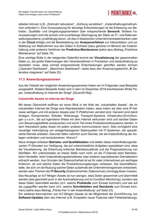 Die digitale Transformation der Instandhaltung
Haben Ihre Anlagen schon eine IP-Adresse?
Georg Güntner, Lydia Höller (Hrsg.) 34 /50
© Projektkonsortium i-Maintenance (2018)
ableiten können (z.B. „Drehzahl reduzieren“, „Kühlung verstärken“, „Instandhaltungsmaßnah-
men anfordern“). Eine Voraussetzung für derartige Entscheidungen ist die Erfassung von Be-
triebs-, Qualitäts- und Umgebungsparametern über entsprechende Sensorik. Weitere Vo-
raussetzungen sind die sichere und zuverlässige Übertragung der Daten an IT- und Datenver-
waltungssysteme (unabhängig davon, ob dies in klassischen Unternehmensdatenbanken oder
in der Cloud erfolgt) und die Bereitstellung von Analyseverfahren zur Interpretation und zur
Ableitung von Maßnahmen aus den Daten in Echtzeit (dazu gehören im Bereich der Instand-
haltung unter anderem Verfahren der Predictive Maintenance (siehe dazu Beitrag „Predictive
Maintenance“ auf Seite 19).
Eine wichtige Rolle in der steigenden Datenflut kommt der Visualisierung der gesammelten
Daten zu, die große Datenmengen den Verantwortlichen in Produktion und Instandhaltung so
darstellen muss, dass schnell entsprechende Entscheidungen getroffen werden können
(„Operator Dashboard“, „Maschinen Dashboard“- siehe dazu den Anwendungsbericht „ Da-
tensilos integrieren“ auf Seite 25).
11.3 Anwendungsszenarien
Aus der Vielzahl der möglichen Anwendungsszenarien haben wir im Folgenden zwei Beispiele
ausgewählt. Weitere Beispiele finden sich in dem im Dezember 2018 erschienenen White Pa-
per „Instandhaltung im Internet der Dinge“ ([Guen2018a]).
Industrielle Assets im Internet der Dinge
Mit dieser Überschrift eröffnen wir einen Blick in die Welt der „industriellen Assets“, die im
industriellen Internet der Dinge eine Repräsentation haben, etwa indem sie über eine IP-Ad-
resse verfügen und mit anderen Assets oder IT-Plattformen vernetzt sind. Gemeint sind damit
Anlagen, Komponenten, Roboter, Werkzeuge, Transport-Systeme, Infrastruktur-Einrichtun-
gen u.v.a.m., die auf irgendeine Weise mit dem Internet verbunden sind und darüber Daten
und Steuerungsbefehle austauschen und somit Teil eines Produktionsökosystems werden, in
dem theoretisch jedes Asset mit jedem anderen kommunizieren kann. Dies ermöglicht eine
neuartige Verknüpfung von anlagenbezogenen Datenquellen mit IT-Systemen, die speziali-
sierte Dienste anbieten: Darunter fallen natürlich auch Dienste, die die Instandhaltung der An-
lagen verändern und revolutionieren. Warum?
Neue Anlagen erfassen Betriebs- und Qualitätsdaten und stellen diese instandhaltungsrele-
vanten IT-Diensten zur Verfügung, die auf unterschiedliche Aufgaben spezialisiert sind: etwa
die Visualisierung, die Erkennung kritischer Betriebszustände und die Prognostizierung von
Störfällen. Wir unterscheiden an dieser Stelle noch nicht, ob die IT-Dienste beim Betreiber,
beim Hersteller, beim Instandhaltungsdienstleister oder anderen spezialisierten Dienstleistern
erbracht werden. Aus Gründen der Datensicherheit ist es für viele Unternehmen ein wichtiges
Kriterium, ob und welche Daten die Produktionsumgebungen verlassen. Die Geschäftsmo-
delle, die sich um die Nutzung solcher Daten außerhalb der Unternehmensgrenzen entwickeln,
werden also Themen der IT-Security (Datensicherheit, Datenschutz) vorrangig lösen müssen.
Das Neuartige an IoT-fähigen Assets ist nun weniger, dass Daten gesammelt und übermittelt
werden (das geschieht auch in der Automatisierung und im Condition Monitoring), sondern wie
diese Daten übermittelt werden (d.h. welche Protokolle zum Einsatz kommen) und wie auf
sie zugegriffen werden kann (d.h. welche Schnittstellen und Standards zum Einsatz kom-
men) (siehe dazu Beitrag „‚Panta rhei‘ in der Instandhaltung“ auf Seite 23).
Ein weiteres Kennzeichen von IoT-fähigen Assets ist die Möglichkeit der Durchführung von
Software-Updates über das Internet (z.B. Einspielen neuer Features oder Fehlerbehebung).
 
