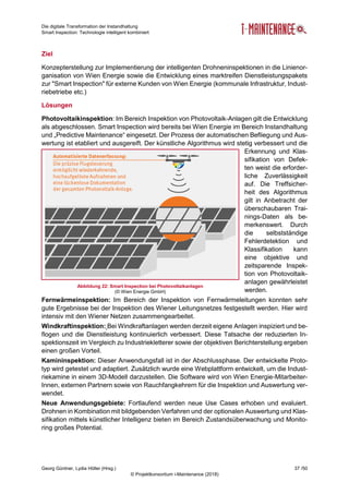 Die digitale Transformation der Instandhaltung
Smart Inspection: Technologie intelligent kombiniert
Georg Güntner, Lydia Höller (Hrsg.) 37 /50
© Projektkonsortium i-Maintenance (2018)
Ziel
Konzepterstellung zur Implementierung der intelligenten Drohneninspektionen in die Linienor-
ganisation von Wien Energie sowie die Entwicklung eines marktreifen Dienstleistungspakets
zur "Smart Inspection" für externe Kunden von Wien Energie (kommunale Infrastruktur, Indust-
riebetriebe etc.)
Lösungen
Photovoltaikinspektion: Im Bereich Inspektion von Photovoltaik-Anlagen gilt die Entwicklung
als abgeschlossen. Smart Inspection wird bereits bei Wien Energie im Bereich Instandhaltung
und „Predictive Maintenance“ eingesetzt. Der Prozess der automatischen Befliegung und Aus-
wertung ist etabliert und ausgereift. Der künstliche Algorithmus wird stetig verbessert und die
Erkennung und Klas-
sifikation von Defek-
ten weist die erforder-
liche Zuverlässigkeit
auf. Die Treffsicher-
heit des Algorithmus
gilt in Anbetracht der
überschaubaren Trai-
nings-Daten als be-
merkenswert. Durch
die selbstständige
Fehlerdetektion und
Klassifikation kann
eine objektive und
zeitsparende Inspek-
tion von Photovoltaik-
anlagen gewährleistet
werden.
Fernwärmeinspektion: Im Bereich der Inspektion von Fernwärmeleitungen konnten sehr
gute Ergebnisse bei der Inspektion des Wiener Leitungsnetzes festgestellt werden. Hier wird
intensiv mit den Wiener Netzen zusammengearbeitet.
Windkraftinspektion: Bei Windkraftanlagen werden derzeit eigene Anlagen inspiziert und be-
flogen und die Dienstleistung kontinuierlich verbessert. Diese Tatsache der reduzierten In-
spektionszeit im Vergleich zu Industriekletterer sowie der objektiven Berichterstellung ergeben
einen großen Vorteil.
Kamininspektion: Dieser Anwendungsfall ist in der Abschlussphase. Der entwickelte Proto-
typ wird getestet und adaptiert. Zusätzlich wurde eine Webplattform entwickelt, um die Indust-
riekamine in einem 3D-Modell darzustellen. Die Software wird von Wien Energie-Mitarbeiter-
Innen, externen Partnern sowie von Rauchfangkehrern für die Inspektion und Auswertung ver-
wendet.
Neue Anwendungsgebiete: Fortlaufend werden neue Use Cases erhoben und evaluiert.
Drohnen in Kombination mit bildgebenden Verfahren und der optionalen Auswertung und Klas-
sifikation mittels künstlicher Intelligenz bieten im Bereich Zustandsüberwachung und Monito-
ring großes Potential.
Abbildung 22: Smart Inspection bei Photovoltaikanlagen
(© Wien Energie GmbH)
 