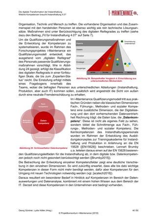 Die digitale Transformation der Instandhaltung
Welche Kompetenzen braucht Instandhaltung 4.0?
Georg Güntner, Lydia Höller (Hrsg.) 40 /50
© Projektkonsortium i-Maintenance (2018)
Organisation, Technik und Mensch zu treffen. Die vorhandene Organisation und das Zusam-
menspiel mit den handelnden Personen ist ebenso wichtig wie rein technische Lösungsan-
sätze. Maßnahmen sind unter Berücksichtigung des digitalen Reifegrades zu treffen (siehe
dazu den Beitrag „Fit für Instandhaltung 4.0?“ auf Seite 7).
Um die Qualifizierungsmaßnahmen und
die Entwicklung der Kompetenzen zu
systematisieren, wurde im Rahmen des
Forschungsprojektes i-Maintenance ein
Qualifizierungsmodell entwickelt, das
ausgehend vom „digitalen Reifegrad“
des Personals passende Qualifizierungs-
maßnahmen vorschlägt. Wie in Abbil-
dung 24 gezeigt, erfolgt die Klassifikation
des digitalen Reifegrads in einer fünfstu-
figen Skala, die bis zum „Experten-Sta-
tus“ reicht. Die Einstufung erfolgt mittels
eines Fragebogens innerhalb des
Teams, wobei die befragten Personen aus unterschiedlichen Abteilungen (Instandhaltung,
Produktion, aber auch IT) kommen sollen, zusätzlich wird angestrebt die Sicht von außen
durch eine neutrale Fremdeinschätzung zu erhalten.
Im i-Maintenance Qualifizierungsmodell tritt aus prak-
tischen Gründen neben die klassischen Dimensionen
Fach-, Führungs-, Methoden- und sozialer Kompe-
tenz eine zusätzliche Dimension, die der Digitalisie-
rung und den dort vorherrschenden Datenzentriert-
heit Rechnung trägt: die Daten bzw. die „Datenkom-
petenz“: Diese ist nicht als eigenes Feld zu sehen,
sondern bildet die Schnittmenge aus Fach-, Füh-
rungs-, Methoden- und sozialer Kompetenz. Die
Kernkompetenzen des Instandhaltungspersonals
wurden im Rahmen der Entwicklung des Ausbil-
dungskonzeptes zur Trainingsakademie für Instand-
haltung und Produktion in Anlehnung an die EN
15628 ([EN15628]) beschrieben. Lennart Brumby
u.a. leiteten daraus einen auf der EN 15628 basieren-
den Qualifizierungsleitfaden für die Instandhaltung ab, in dem digitale bzw. Datenkompeten-
zen jedoch noch nicht gesondert berücksichtigt werden ([Brumby2015]).
Die Betrachtung der Entwicklung einzelner Kompetenzfelder zeigt eine deutliche Verschie-
bung in den einzelnen Dimensionen. So wird zukünftig erwartet, dass alte bis dato wichtige
Kompetenzen in dieser Form nicht mehr benötigt werden, dafür aber Kompetenzen für den
Umgang mit neuen Technologien notwendig werden (vgl. [acatech2016]).
Daraus resultiert ein besonderer Bedarf in Hinblick auf Kompetenzen im Bereich der Daten-
auswertungen und Datenanalyse, kombiniert mit einem hohen Wissen aus dem Bereich der
IT. Derzeit sind diese Kompetenzen in den Unternehmen erst bedingt vorhanden.
Abbildung 24: Beispielhafter Vergleich d. Einschätzung aus
unterschiedlichen Blickwinkeln
Abbildung 25: Schlüsselfaktor Datenkompetenz
 