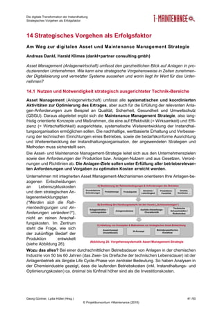 Die digitale Transformation der Instandhaltung
Strategisches Vorgehen als Erfolgsfaktor
Georg Güntner, Lydia Höller (Hrsg.) 41 /50
© Projektkonsortium i-Maintenance (2018)
14 Strategisches Vorgehen als Erfolgsfaktor
Am Weg zur digitalen Asset und Maintenance Management Strategie
Andreas Dankl, Harald Klimes (dankl+partner consulting gmbh)
Asset Management (Anlagenwirtschaft) umfasst den ganzheitlichen Blick auf Anlagen in pro-
duzierenden Unternehmen. Wie kann eine strategische Vorgehensweise in Zeiten zunehmen-
der Digitalisierung und vernetzter Systeme aussehen und worin liegt ihr Wert für das Unter-
nehmen?
14.1 Nutzen und Notwendigkeit strategisch ausgerichteter Technik-Bereiche
Asset Management (Anlagenwirtschaft) umfasst alle systematischen und koordinierten
Aktivitäten zur Optimierung des Ertrages, aber auch für die Erfüllung der relevanten Anla-
gen-Anforderungen zum Beispiel an Qualität, Sicherheit, Gesundheit und Umweltschutz
(QSGU). Daraus abgeleitet ergibt sich die Maintenance Management Strategie, also lang-
fristig orientierte Konzepte und Maßnahmen, die eine auf Effektivität (= Wirksamkeit) und Effi-
zienz (= Wirtschaftlichkeit) ausgerichtete, systematische Weiterentwicklung der Instandhal-
tungsorganisation ermöglichen sollen. Die nachhaltige, wertbasierte Erhaltung und Verbesse-
rung der technischen Einrichtungen eines Betriebes, sowie die bedarfskonforme Ausrichtung
und Weiterentwicklung der Instandhaltungsorganisation, der angewendeten Strategien und
Methoden muss sicherstellt sein.
Die Asset- und Maintenance Management-Strategie leitet sich aus den Unternehmenszielen
sowie den Anforderungen der Produktion bzw. Anlagen-Nutzern und aus Gesetzen, Verord-
nungen und Richtlinien ab. Die Anlagen-Ziele sollen unter Erfüllung aller betriebsrelevan-
ten Anforderungen und Vorgaben zu optimalen Kosten erreicht werden.
Unternehmen mit integrierten Asset Management-Mechanismen orientieren Ihre Anlagen-be-
zogenen Entscheidungen
an Lebenszykluskosten
und dem strategischen An-
lagenentwicklungsplan
(“Werden sich die Rah-
menbedingungen und An-
forderungen verändern?“),
nicht an reinen Anschaf-
fungskosten. Im Zentrum
steht die Frage, wie sich
der zukünftige Bedarf der
Produktion entwickelt
(siehe Abbildung 26).
Wozu das alles? Bei einer durchschnittlichen Betriebsdauer von Anlagen in der chemischen
Industrie von 50 bis 60 Jahren (das Zwei- bis Dreifache der technischen Lebensdauer) ist der
Anlagenbetrieb als längste Life Cycle-Phase von zentraler Bedeutung. So haben Analysen in
der Chemieindustrie gezeigt, dass die laufenden Betriebskosten (inkl. Instandhaltungs- und
Optimierungskosten) ca. dreimal bis fünfmal höher sind als die Investitionskosten.
Abbildung 26: Vorgehenssystematik Asset Management-Strategie
 