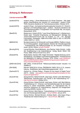 Die digitale Transformation der Instandhaltung
Referenzen
Georg Güntner, Lydia Höller (Hrsg.) 43 /50
© Projektkonsortium i-Maintenance (2018)
Anhang A: Referenzen
Literaturverzeichnis
[acatech2015] acatech (Hrsg.): „Smart Maintenance für Smart Factories – Mit intelli-
genter Instandhaltung die Industrie 4.0 vorantreiben“. acatech POSI-
TION; Deutsche Akademie für Technikwissenschaften, Oktober 2015.
[acatech2016] acatech (Hrsg.): „Kompetenzentwicklungsstudie Industrie 4.0 - Erste Er-
gebnisse und Schlussfolgerungen“. acatech - Deutsche Akademie der
Technikwissenschaften in Kooperation mit Fraunhofer IML und equeo,
Deutschland, 2016.
[Bied2016] Biedermann, Hubert (2016), "Lean Smart Maintenance", in Biedermann,
Hubert (ed): "Industrial Engineering und Management: Beiträge des
Techno-Ökonomie-Forums der TU Austria", S. 119 - 141, Springer
Fachmedien, Wiesbaden, ISBN 978-3-658-12097-9, DOI 10.1007/978-
3-658-12097-9_7, 2016.
[BMWi2016] Bundesministerium für Wirtschaft und Energie (BMWi), Plattform Indust-
rie 4.0 (Herausgeber): „Ergebnispapier: Struktur der Verwaltungsschale
- Fortentwicklung des Referenzmodells für die Industrie 4.0-Kompo-
nente“ (2018). Online: bit.ly/2LTOvWW
[Brumby2015] Lennart Brumby, David Merbecks, Jens Reichel, Heiko Schultz: „Leitfa-
den Qualifizierung in der Instandhaltung“. Verlag: Beuth. Reihe: VDI-
Praxis. ISBN: 978-3-410-25715-8, 2015
[Deska2016] Beate Deska, Karsten Höft, Holger Schneider: “Digitale Wartung und In-
standhaltung - Grundlagen und Anwendungsbeispiele“. Praxisbroschüre
der Mittelstand 4.0 Agentur Prozesse. 2016. Online: www.mittelstand-
digital.de/MD/Redaktion/DE/Publikationen/ag-prozesse-digitale-war-
tung-und-instandhaltung.html
[DIN91345-2016] DIN SPEC 91345:2016-04 "Referenzarchitekturmodell Industrie 4.0
(RAMI4.0)"
[EN15628] DIN EN 15628:2014-10 bzw. ÖNORM EN 15628: 2014 12 15: „Instand-
haltung - Qualifikation des Instandhaltungspersonals“, 2014
[Gartner2017] Gartner Inc. (Christy Pettey): „Prepare for the Impact of Digital Twins“
(2017). Online: www.gartner.com/smarterwithgartner/prepare-for-the-
impact-of-digital-twins/
[Guen2014a] Georg Güntner, Robert Eckhoff, Jutta Isopp, Günter Loidl, Mark Markus:
“Bedürfnisse, Anforderungen und Trends in der Instandhaltung 4.0” -
http://bit.ly/1zvOWxS, Oktober 2014.
[Guen2014b] Georg Güntner, Robert Eckhoff, Jutta Isopp, Günter Loidl, Mark Markus:
“Instandhaltung 4.0 - Chancen und Herausforderungen für die Instand-
haltung im vierten industriellen Zeitalter”. In: Tagungsband des 10.
Aachener Kolloquium für Instandhaltung, Diagnose und Anlagenüber-
wachung (AKIDA), Aachen, 2014.
[Guen2015b] Georg Güntner, Mark Markus: “Instandhaltung 4.0: Entwicklungsszena-
rien und Handlungsempfehlungen” - bit.ly/1Ot2Rbf, Januar 2015.
[Guen2015c] Georg Güntner, Michael Benisch, Andreas Dankl, Jutta Isopp (Hrsg.):
“Roadmap der Instand-haltung 4.0 ” - bit.ly/1IFGJfu, Mai 2015.
 