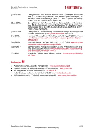 Die digitale Transformation der Instandhaltung
Referenzen
Georg Güntner, Lydia Höller (Hrsg.) 44 /50
© Projektkonsortium i-Maintenance (2018)
[Guen2015d] Georg Güntner, Mark Markus, Andreas Dankl, Jutta Isopp: "Instandhal-
tung 4.0: Entwicklungsszenarien und Handlungsempfehlungen". In:
Jahrbuch Instandhaltungstage 2015, S. 15-27. Leykam Buchverlag.
ISBN 978-3-7011-7969-5. Graz, April 2015.
[Guen2015e] Georg Güntner, Mark Markus, Andreas Dankl, Jutta Isopp: “Instandhal-
tung 4.0: Der Mensch als zentraler Erfolgsfaktor”. In: Jahrbuch Instand-
haltungstage 2015, S. 8-14. Leykam Buchverlag. ISBN 978-3-7011-
7969-5. Graz, April 2015.
[Guen2018a] Georg Güntner: „Instandhaltung im Internet der Dinge“. White Paper des
Projekts i-Maintenance. – srfg.at/i-maintenance, Dez. 2018.
[Han2018a] Hannover-Messe: „Die IoT-Industrie geschieht doppelt“ (2018). Online:
www.hannovermesse.de/de/news/die-iot-industrie-geschieht-doppelt-
64456.xhtml
[Han2018b] Hannover-Messe: „Auf ewig verbunden“ (2018). Online: www.hannover-
messe.de/de/news/top-themen/digital-twin/
[Spring2017] Springer Gabler Verlag (Herausgeber), Gabler Wirtschaftslexikon: „Digi-
taler Zwilling“ (2017). Online: wirtschaftslexikon.gabler.de/definition/digi-
taler-zwilling-54371/version-189152
[Wiki2018] Wikipedia: “Digital Twin” (2018). Online: en.wikipedia.org/wiki/Digi-
tal_Twins
Fachmedien
 Austromatisierung | Alexander Verlag GmbH | www.austromatisierung.at
 B&I Betriebstechnik und Instandhaltung | Wolff Publishing | www.b-und-i.de
 Factory | WEKA Industrie Medien GmbH | factorynet.at
 Instandhaltung | verlag moderne industrie GmbH | www.instandhaltung.de
 MM Maschinenmarkt | Technik & Medien Verlagsgmbh | www.maschinenmarkt.at
 