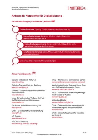 Die digitale Transformation der Instandhaltung
Netzwerke für Digitalisierung
Georg Güntner, Lydia Höller (Hrsg.) 46 /50
© Projektkonsortium i-Maintenance (2018)
Anhang B: Netzwerke für Digitalisierung
Fachveranstaltungen | Konferenzen | Messen
Aktive Fach-Netzwerke
Digitaler Mittelstand - KMU4.0
www.kmu40.eu
Digitales Transfer Zentrum Salzburg
www.dtz-salzburg.at
EFNMS - European Federation of Mainte-
nance Societies
www.efnms.eu
fmpro Schweizerischer Verband für Faci-
lity Management und Maintenance
fmpro-swiss.ch
FVI Forum Vision Instandhaltung e.V.
www.ipih.de
GFIN – Gesellschaft für Instandhaltung
www.gfin.de
IoT Austria
www.iot-austria.at
IoT-Group Salzburg
www.meetup.com/IoT-Salzburg/
MCC – Maintenance Competence Center
www.maintenance-competence-center.at
Mechatronik-Cluster Business Upper Aus-
tria - OÖ Wirtschaftsagentur GmbH
www.mechatronik-cluster.at
MFA – Maintenance and Facility Manage-
ment Society of Austria
www.mf-austria.at
Mittelstand Digital
www.mittelstand-digital.de
ÖVIA - Österreichischen Vereinigung für
Instandhaltung und Anlagenwirtschaft
www.oevia.at
WVIS - Wirtschaftsverband für Industrie-
service e.V.
www.wvis.eu
EuroMaintenance, 2jährig, Europa, www.euromaintenance.org
Instandhaltungstage, Kongress jährlich, 3tägig, Österreich,
www.instandhaltungstage.at
Instandhaltungskonferenz, Kongress jährlich, 1tägig, Österreich,
www.instandhaltungskonferenz.com
easyFairs maintenance series, Messen, jährlich, Deutschland, Schweiz,
www.easyfairs.com
uvm: www.mfa-netzwerk.at/veranstaltungen
 
