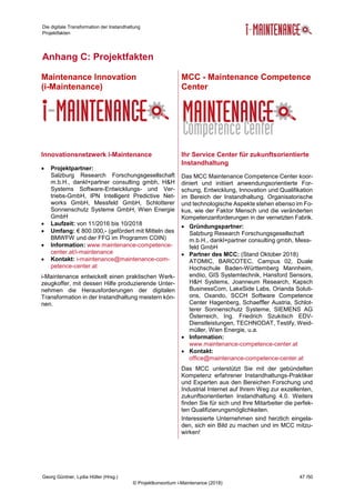 Die digitale Transformation der Instandhaltung
Projektfakten
Georg Güntner, Lydia Höller (Hrsg.) 47 /50
© Projektkonsortium i-Maintenance (2018)
Anhang C: Projektfakten
Maintenance Innovation
(i-Maintenance)
MCC - Maintenance Competence
Center
Innovationsnetzwerk i-Maintenance
 Projektpartner:
Salzburg Research Forschungsgesellschaft
m.b.H., dankl+partner consulting gmbh, H&H
Systems Software-Entwicklungs- und Ver-
triebs-GmbH, IPN Intelligent Predictive Net-
works GmbH, Messfeld GmbH, Schlotterer
Sonnenschutz Systeme GmbH, Wien Energie
GmbH
 Laufzeit: von 11/2016 bis 10/2018
 Umfang: € 800.000,- (gefördert mit Mitteln des
BMWFW und der FFG im Programm COIN)
 Information: www.maintenance-competence-
center.at/i-maintenance
 Kontakt: i-maintenance@maintenance-com-
petence-center.at
i-Maintenance entwickelt einen praktischen Werk-
zeugkoffer, mit dessen Hilfe produzierende Unter-
nehmen die Herausforderungen der digitalen
Transformation in der Instandhaltung meistern kön-
nen.
Ihr Service Center für zukunftsorientierte
Instandhaltung
Das MCC Maintenance Competence Center koor-
diniert und initiiert anwendungsorientierte For-
schung, Entwicklung, Innovation und Qualifikation
im Bereich der Instandhaltung. Organisatorische
und technologische Aspekte stehen ebenso im Fo-
kus, wie der Faktor Mensch und die veränderten
Kompetenzanforderungen in der vernetzten Fabrik.
 Gründungspartner:
Salzburg Research Forschungsgesellschaft
m.b.H., dankl+partner consulting gmbh, Mess-
feld GmbH
 Partner des MCC: (Stand Oktober 2018)
ATOMIC, BARCOTEC, Campus 02, Duale
Hochschule Baden-Württemberg Mannheim,
endiio, GIS Systemtechnik, Hansford Sensors,
H&H Systems, Joanneum Research, Kapsch
BusinessCom, LakeSide Labs, Orianda Soluti-
ons, Oxando, SCCH Software Competence
Center Hagenberg, Schaeffler Austria, Schlot-
terer Sonnenschutz Systeme, SIEMENS AG
Österreich, Ing. Friedrich Szukitsch EDV-
Dienstleistungen, TECHNODAT, Testify, Weid-
müller, Wien Energie, u.a.
 Information:
www.maintenance-competence-center.at
 Kontakt:
office@maintenance-competence-center.at
Das MCC unterstützt Sie mit der gebündelten
Kompetenz erfahrener Instandhaltungs-Praktiker
und Experten aus den Bereichen Forschung und
Industrial Internet auf Ihrem Weg zur exzellenten,
zukunftsorientierten Instandhaltung 4.0. Weiters
finden Sie für sich und Ihre Mitarbeiter die perfek-
ten Qualifizierungsmöglichkeiten.
Interessierte Unternehmen sind herzlich eingela-
den, sich ein Bild zu machen und im MCC mitzu-
wirken!
 
