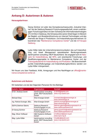 Die digitale Transformation der Instandhaltung
Autorinnen & Autoren
Georg Güntner, Lydia Höller (Hrsg.) 48 /50
© Projektkonsortium i-Maintenance (2018)
Anhang D: Autorinnen & Autoren
HerausgeberInnen
Georg Güntner ist Leiter des Kompetenzschwerpunkts „Industrial Inter-
net“ bei der Salzburg Research Forschungsgesellschaft, einem unabhän-
gigen Forschungsinstitut mit dem Schwerpunkt Informationstechnologien
(IT) mit Sitz in Salzburg. Die Schwerpunkte seiner Arbeit liegen im Bereich
der Begleit- und Akzeptanzforschung von Internet-Technologien und des
Internets der Dinge in Produktions- und Instandhaltungsunternehmen. Er
koordiniert das "Maintenance Competence Center" und die IoT-Gruppe
Salzburg.
Lydia Höller leitet die Unternehmenskommunikation des auf Instandhal-
tung und Asset Management spezialisierten Beratungsnetzwerk
dankl+partner consulting | MCP Deutschland. Sie engagiert sich im Netz-
werk für Instandhaltung, der MFA, und verantwortet Forschungs- und
Qualifizierungsprojekte im Maintenance Competence Center und der
Trainingsakademie für Instandhaltung und Produktion. Die Branchentreff-
punkte Instandhaltungstage und Instandhaltungskonferenz werden von
Lydia Höller mitorganisiert.
Wir freuen uns über Feedback, Kritik, Anregungen und Ihre Nachfragen an office@mainte-
nance-competence-center.at.
Autorinnen und Autoren
Wir bedanken uns bei den folgenden Personen für ihre Beiträge:
Autorin / Autor Organisation Kontakt
DI Dr. Andreas Dankl dankl+partner consulting
gmbh, MCP Deutschland
GmbH
a.dankl@dankl.com
www.mcp-dankl.com
Michael Elias Wien Energie GmbH michael.elias@wienenergie.at
www.wienenergie.at
Ing. Patrick Enzinger, BSc. Wien Energie GmbH patrick.enzinger@wienenergie.at
www.wienenergie.at
DI(FH) Dietmar Glachs Salzburg Research
Forschungsges.m.b.H.
dietmar.glachs@salzburgresearch.at
www.salzburgresearch.at
DI Georg Güntner Salzburg Research
Forschungsges.m.b.H.
georg.guentner@salzburgresearch.at
www.salzburgresearch.at
Mag. Oliver Hofbauer H&H Systems Software
GmbH
o.hofbauer@ispro-ng.at
www.ispro-ng.at
Mag. Lydia Höller dankl+partner consulting
gmbh, MCP Deutschland
GmbH
l.hoeller@dankl.com
www.mcp-dankl.com
 