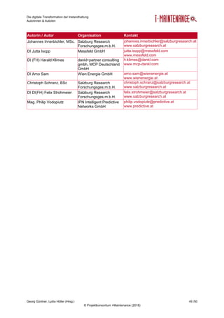 Die digitale Transformation der Instandhaltung
Autorinnen & Autoren
Georg Güntner, Lydia Höller (Hrsg.) 49 /50
© Projektkonsortium i-Maintenance (2018)
Autorin / Autor Organisation Kontakt
Johannes Innerbichler, MSc. Salzburg Research
Forschungsges.m.b.H.
johannes.innerbichler@salzburgresearch.at
www.salzburgresearch.at
DI Jutta Isopp Messfeld GmbH jutta.isopp@messfeld.com
www.messfeld.com
DI (FH) Harald Klimes dankl+partner consulting
gmbh, MCP Deutschland
GmbH
h.klimes@dankl.com
www.mcp-dankl.com
DI Arno Sam Wien Energie GmbH arno.sam@wienenergie.at
www.wienenergie.at
Christoph Schranz, BSc Salzburg Research
Forschungsges.m.b.H.
christoph.schranz@salzburgresearch.at
www.salzburgresearch.at
DI DI(FH) Felix Strohmeier Salzburg Research
Forschungsges.m.b.H.
felix.strohmeier@salzburgresearch.at
www.salzburgresearch.at
Mag. Philip Vodopiutz IPN Intelligent Predictive
Networks GmbH
philip.vodopiutz@predictive.at
www.predictive.at
 