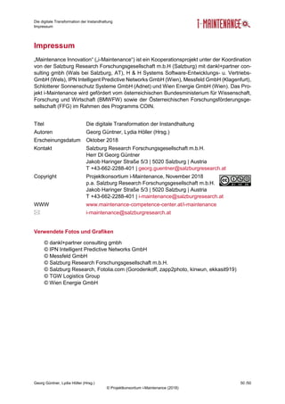 Die digitale Transformation der Instandhaltung
Impressum
Georg Güntner, Lydia Höller (Hrsg.) 50 /50
© Projektkonsortium i-Maintenance (2018)
Impressum
„Maintenance Innovation“ („i-Maintenance“) ist ein Kooperationsprojekt unter der Koordination
von der Salzburg Research Forschungsgesellschaft m.b.H (Salzburg) mit dankl+partner con-
sulting gmbh (Wals bei Salzburg, AT), H & H Systems Software-Entwicklungs- u. Vertriebs-
GmbH (Wels), IPN Intelligent Predictive Networks GmbH (Wien), Messfeld GmbH (Klagenfurt),
Schlotterer Sonnenschutz Systeme GmbH (Adnet) und Wien Energie GmbH (Wien). Das Pro-
jekt i-Maintenance wird gefördert vom österreichischen Bundesministerium für Wissenschaft,
Forschung und Wirtschaft (BMWFW) sowie der Österreichischen Forschungsförderungsge-
sellschaft (FFG) im Rahmen des Programms COIN.
Titel Die digitale Transformation der Instandhaltung
Autoren Georg Güntner, Lydia Höller (Hrsg.)
Erscheinungsdatum Oktober 2018
Kontakt Salzburg Research Forschungsgesellschaft m.b.H.
Herr DI Georg Güntner
Jakob Haringer Straße 5/3 | 5020 Salzburg | Austria
T +43-662-2288-401 | georg.guentner@salzburgresearch.at
Copyright Projektkonsortium i-Maintenance, November 2018
p.a. Salzburg Research Forschungsgesellschaft m.b.H.
Jakob Haringer Straße 5/3 | 5020 Salzburg | Austria
T +43-662-2288-401 | i-maintenance@salzburgresearch.at
WWW www.maintenance-competence-center.at/i-maintenance
 i-maintenance@salzburgresearch.at
Verwendete Fotos und Grafiken
© dankl+partner consulting gmbh
© IPN Intelligent Predictive Networks GmbH
© Messfeld GmbH
© Salzburg Research Forschungsgesellschaft m.b.H.
© Salzburg Research, Fotolia.com (Gorodenkoff, zapp2photo, kinwun, ekkasit919)
© TGW Logistics Group
© Wien Energie GmbH
 