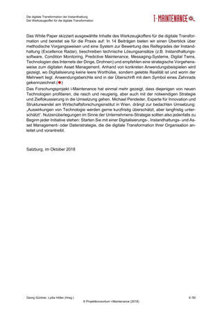 Die digitale Transformation der Instandhaltung
Der Werkzeugkoffer für die digitale Transformation
Georg Güntner, Lydia Höller (Hrsg.) 6 /50
© Projektkonsortium i-Maintenance (2018)
Das White Paper skizziert ausgewählte Inhalte des Werkzeugkoffers für die digitale Transfor-
mation und bereitet sie für die Praxis auf: In 14 Beiträgen bieten wir einen Überblick über
methodische Vorgangsweisen und eine System zur Bewertung des Reifegrades der Instand-
haltung (Excellence Radar), beschreiben technische Lösungsansätze (z.B. Instandhaltungs-
software, Condition Monitoring, Predictive Maintenance, Messaging-Systeme, Digital Twins,
Technologien des Internets der Dinge, Drohnen) und empfehlen eine strategische Vorgehens-
weise zum digitalen Asset Management. Anhand von konkreten Anwendungsbeispielen wird
gezeigt, wo Digitalisierung keine leere Worthülse, sondern gelebte Realität ist und worin der
Mehrwert liegt. Anwendungsberichte sind in der Überschrift mit dem Symbol eines Zahnrads
gekennzeichnet ()
Das Forschungsprojekt i-Maintenance hat einmal mehr gezeigt, dass diejenigen von neuen
Technologien profitieren, die rasch und neugierig, aber auch mit der notwendigen Strategie
und Zielfokussierung in die Umsetzung gehen. Michael Pendeder, Experte für Innovation und
Strukturwandel am Wirtschaftsforschungsinstitut in Wien, drängt zur bedachten Umsetzung:
„Auswirkungen von Technologie werden gerne kurzfristig überschätzt, aber langfristig unter-
schätzt“. Nutzenüberlegungen im Sinne der Unternehmens-Strategie sollten also jedenfalls zu
Beginn jeder Initiative stehen: Starten Sie mit einer Digitalisierungs-, Instandhaltungs- und As-
set Management- oder Datenstrategie, die die digitale Transformation Ihrer Organisation an-
leitet und vorantreibt.
Salzburg, im Oktober 2018
 