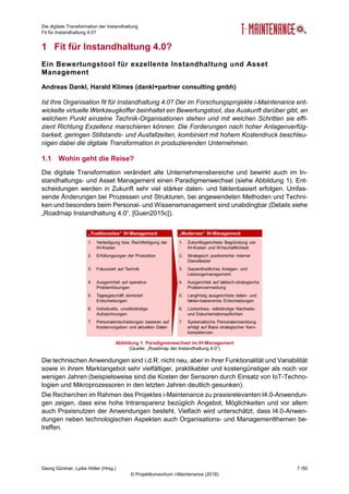 Die digitale Transformation der Instandhaltung
Fit für Instandhaltung 4.0?
Georg Güntner, Lydia Höller (Hrsg.) 7 /50
© Projektkonsortium i-Maintenance (2018)
1 Fit für Instandhaltung 4.0?
Ein Bewertungstool für exzellente Instandhaltung und Asset
Management
Andreas Dankl, Harald Klimes (dankl+partner consulting gmbh)
Ist Ihre Organisation fit für Instandhaltung 4.0? Der im Forschungsprojekte i-Maintenance ent-
wickelte virtuelle Werkzeugkoffer beinhaltet ein Bewertungstool, das Auskunft darüber gibt, an
welchem Punkt einzelne Technik-Organisationen stehen und mit welchen Schritten sie effi-
zient Richtung Exzellenz marschieren können. Die Forderungen nach hoher Anlagenverfüg-
barkeit, geringen Stillstands- und Ausfallzeiten, kombiniert mit hohem Kostendruck beschleu-
nigen dabei die digitale Transformation in produzierenden Unternehmen.
1.1 Wohin geht die Reise?
Die digitale Transformation verändert alle Unternehmensbereiche und bewirkt auch im In-
standhaltungs- und Asset Management einen Paradigmenwechsel (siehe Abbildung 1). Ent-
scheidungen werden in Zukunft sehr viel stärker daten- und faktenbasiert erfolgen. Umfas-
sende Änderungen bei Prozessen und Strukturen, bei angewendeten Methoden und Techni-
ken und besonders beim Personal- und Wissensmanagement sind unabdingbar (Details siehe
„Roadmap Instandhaltung 4.0“, [Guen2015c]).
Die technischen Anwendungen sind i.d.R. nicht neu, aber in ihrer Funktionalität und Variabilität
sowie in ihrem Marktangebot sehr vielfältiger, praktikabler und kostengünstiger als noch vor
wenigen Jahren (beispielsweise sind die Kosten der Sensoren durch Einsatz von IoT-Techno-
logien und Mikroprozessoren in den letzten Jahren deutlich gesunken).
Die Recherchen im Rahmen des Projektes i-Maintenance zu praxisrelevanten I4.0-Anwendun-
gen zeigen, dass eine hohe Intransparenz bezüglich Angebot, Möglichkeiten und vor allem
auch Praxisnutzen der Anwendungen besteht. Vielfach wird unterschätzt, dass I4.0-Anwen-
dungen neben technologischen Aspekten auch Organisations- und Managementthemen be-
treffen.
Abbildung 1: Paradigmenwechsel im IH-Management
(Quelle: „Roadmap der Instandhaltung 4.0“)
 