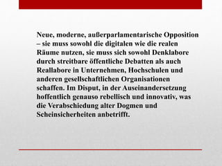 Neue, moderne, außerparlamentarische Opposition
– sie muss sowohl die digitalen wie die realen
Räume nutzen, sie muss sich sowohl Denklabore
durch streitbare öffentliche Debatten als auch
Reallabore in Unternehmen, Hochschulen und
anderen gesellschaftlichen Organisationen
schaffen. Im Disput, in der Auseinandersetzung
hoffentlich genauso rebellisch und innovativ, was
die Verabschiedung alter Dogmen und
Scheinsicherheiten anbetrifft.
 