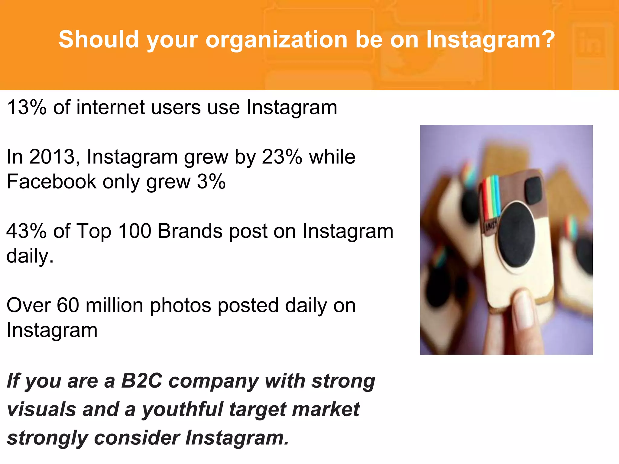 * 
Should your organization be on Instagram? 
13% of internet users use Instagram 
In 2013, Instagram grew by 23% while 
Facebook only grew 3% 
43% of Top 100 Brands post on Instagram 
daily. 
Over 60 million photos posted daily on 
Instagram 
If you are a B2C company with strong 
visuals and a youthful target market 
strongly consider Instagram. 
 