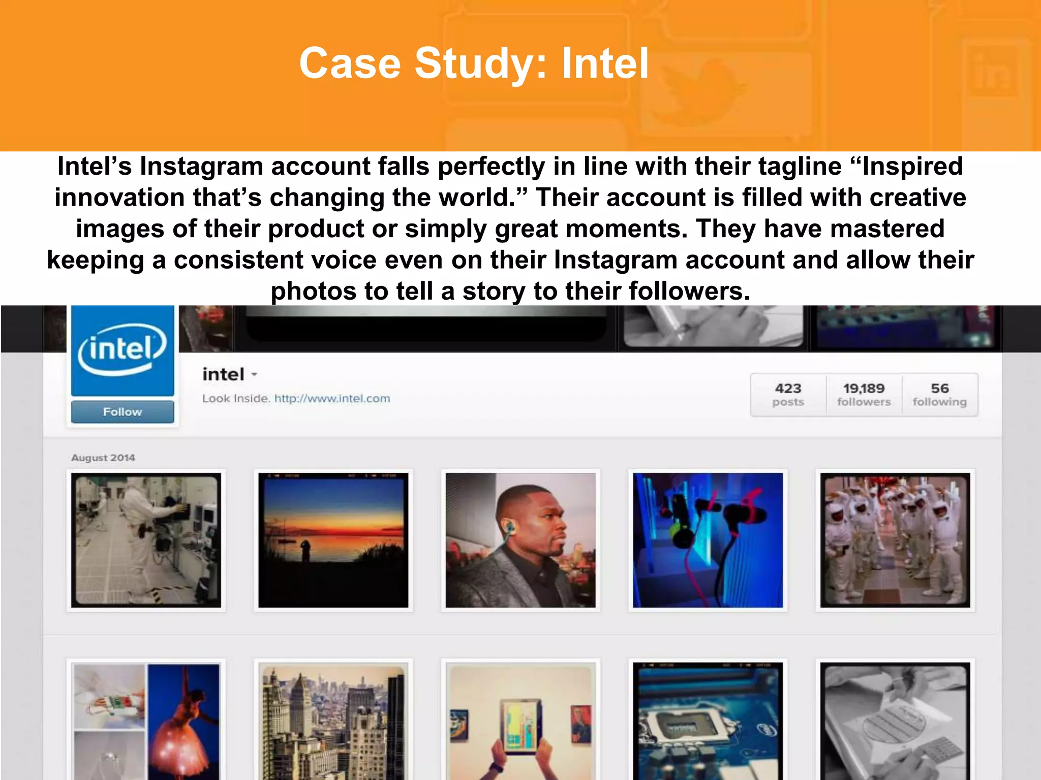 * 
Case Study: Intel 
Intel’s Instagram account falls perfectly in line with their tagline “Inspired 
innovation that’s changing the world.” Their account is filled with creative 
images of their product or simply great moments. They have mastered 
keeping a consistent voice even on their Instagram account and allow their 
photos to tell a story to their followers. 
 