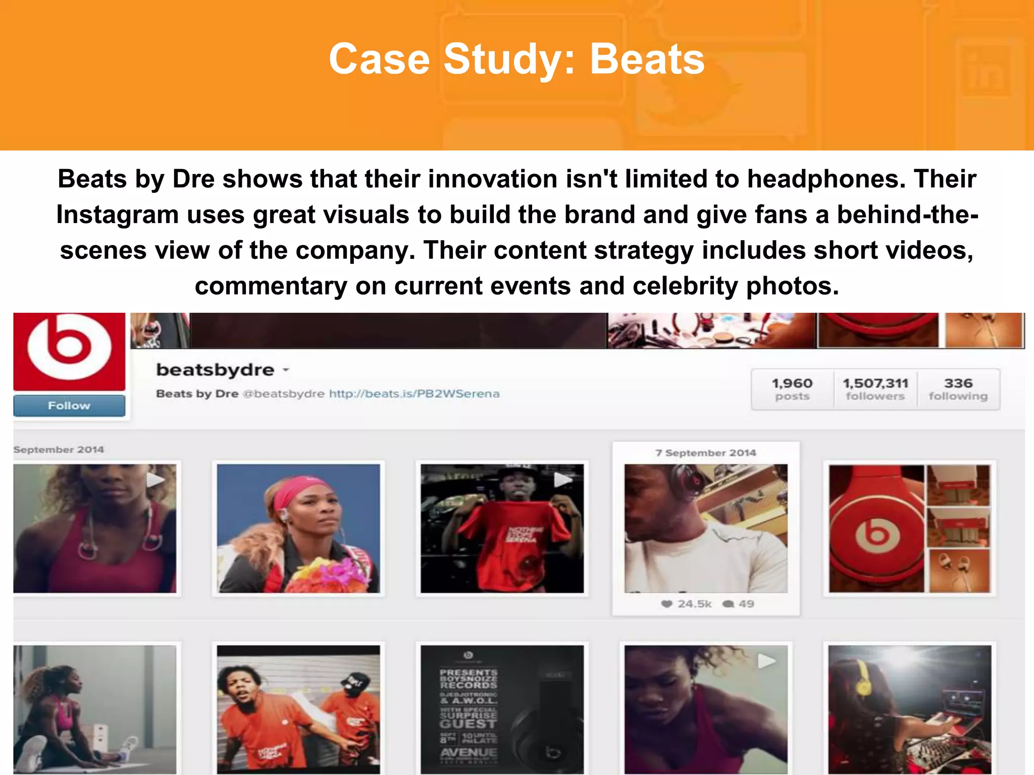* 
Case Study: Beats 
Beats by Dre shows that their innovation isn't limited to headphones. Their 
Instagram uses great visuals to build the brand and give fans a behind-the-scenes 
view of the company. Their content strategy includes short videos, 
commentary on current events and celebrity photos. 
 