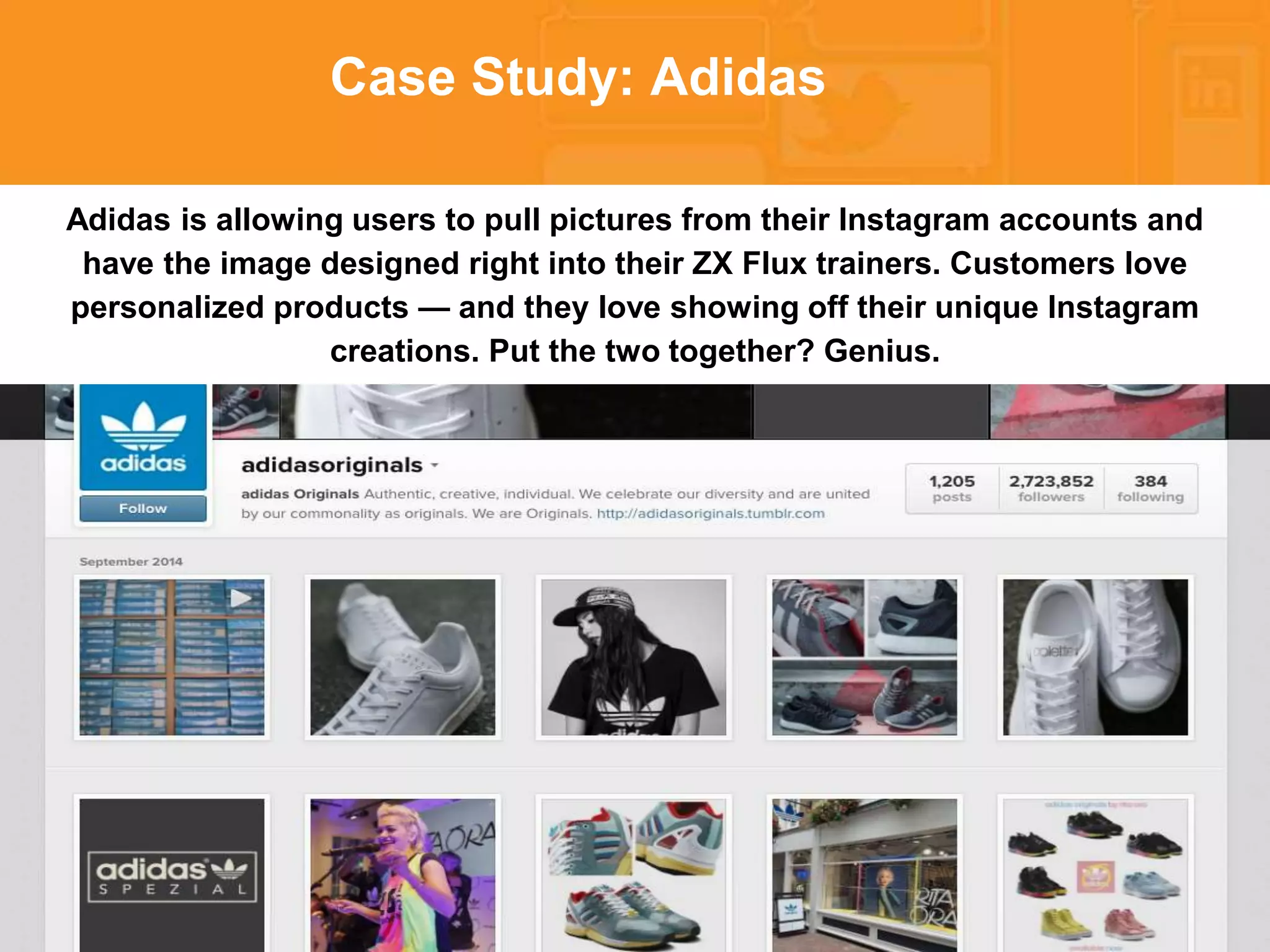 * 
Case Study: Adidas 
Adidas is allowing users to pull pictures from their Instagram accounts and 
have the image designed right into their ZX Flux trainers. Customers love 
personalized products — and they love showing off their unique Instagram 
creations. Put the two together? Genius. 
 