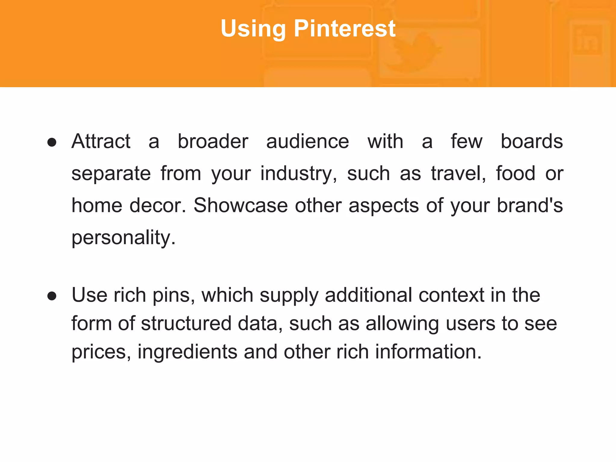 * 
Using Pinterest 
● Attract a broader audience with a few boards 
separate from your industry, such as travel, food or 
home decor. Showcase other aspects of your brand's 
personality. 
● Use rich pins, which supply additional context in the 
form of structured data, such as allowing users to see 
prices, ingredients and other rich information. 
 