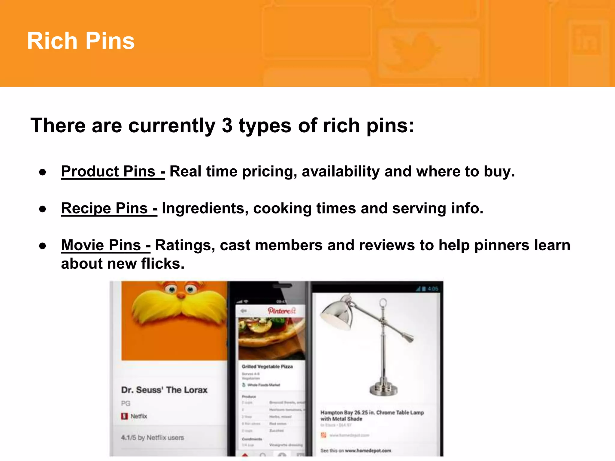 * 
Rich Pins 
There are currently 3 types of rich pins: 
● Product Pins - Real time pricing, availability and where to buy. 
● Recipe Pins - Ingredients, cooking times and serving info. 
● Movie Pins - Ratings, cast members and reviews to help pinners learn 
about new flicks. 
 