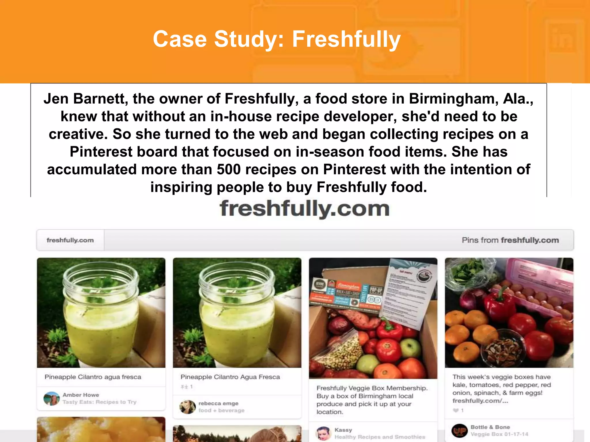* 
Case Study: Freshfully 
Jen Barnett, the owner of Freshfully, a food store in Birmingham, Ala., 
knew that without an in-house recipe developer, she'd need to be 
creative. So she turned to the web and began collecting recipes on a 
Pinterest board that focused on in-season food items. She has 
accumulated more than 500 recipes on Pinterest with the intention of 
inspiring people to buy Freshfully food. 
 