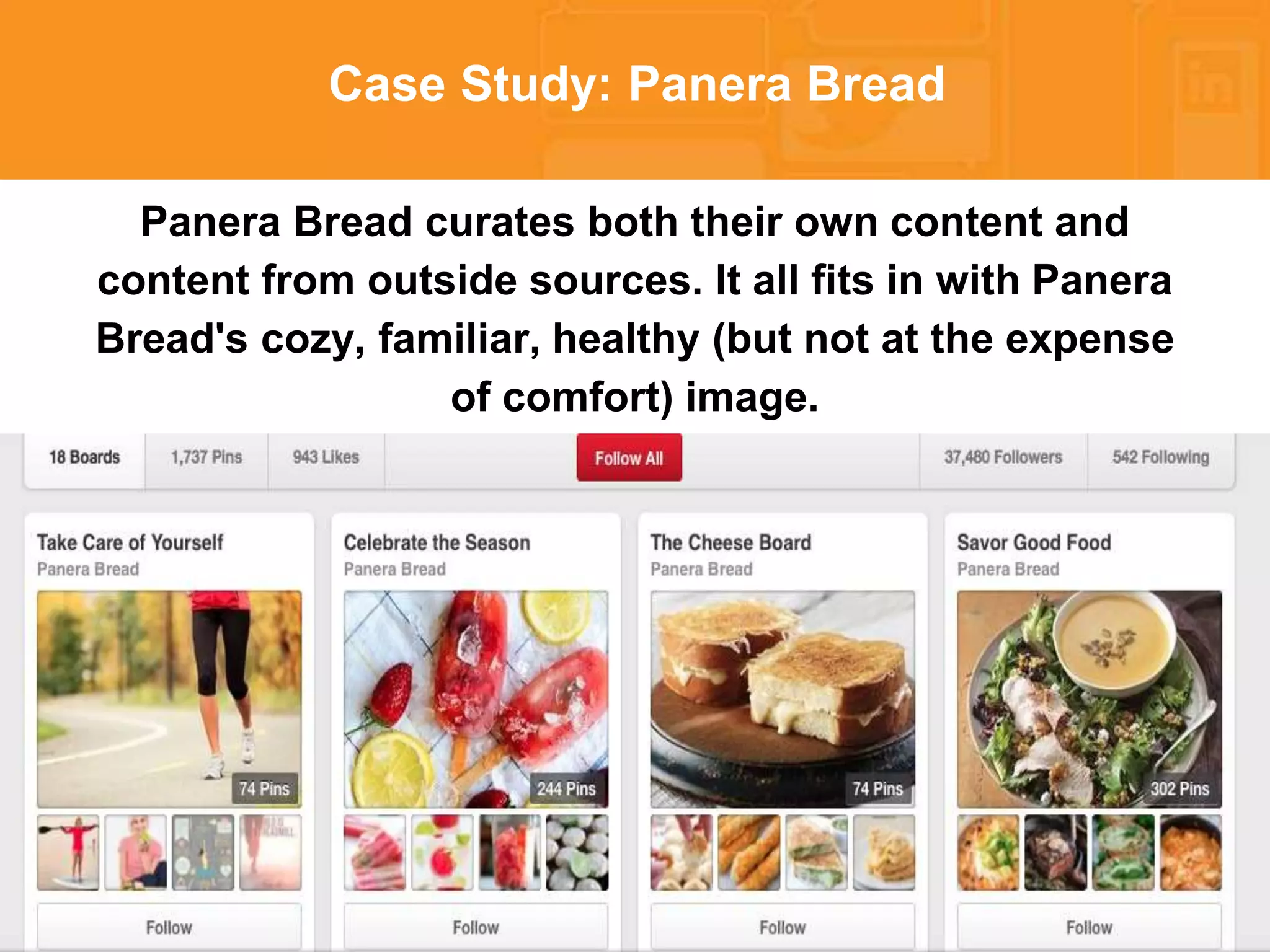 * 
Case Study: Panera Bread 
Panera Bread curates both their own content and 
content from outside sources. It all fits in with Panera 
Bread's cozy, familiar, healthy (but not at the expense 
of comfort) image. 
 