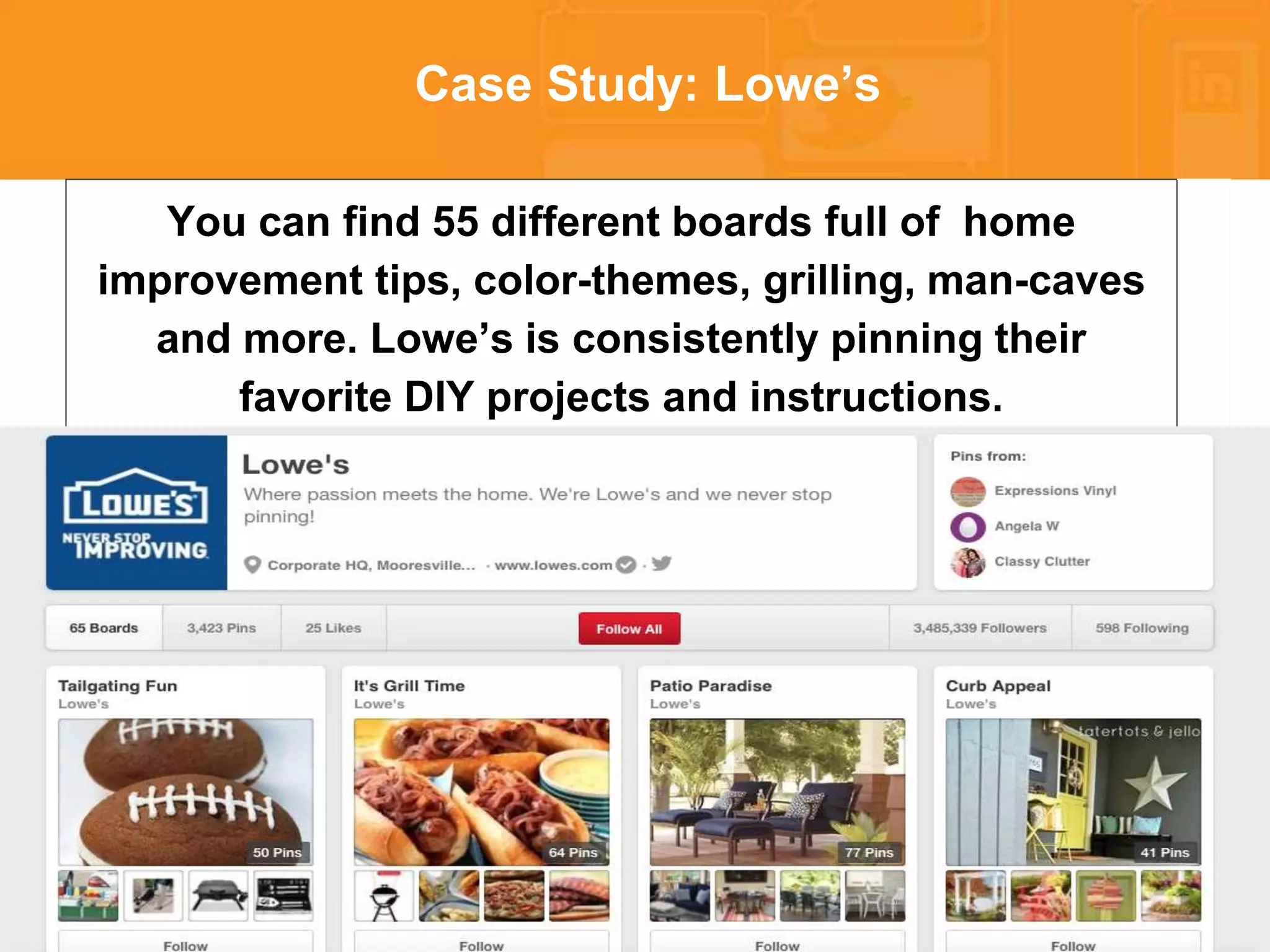* 
Case Study: Lowe’s 
You can find 55 different boards full of home 
improvement tips, color-themes, grilling, man-caves 
and more. Lowe’s is consistently pinning their 
favorite DIY projects and instructions. 
 