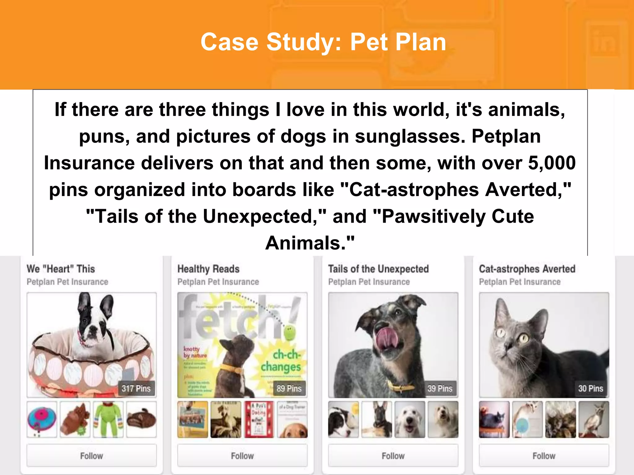 * 
Case Study: Pet Plan 
If there are three things I love in this world, it's animals, 
puns, and pictures of dogs in sunglasses. Petplan 
Insurance delivers on that and then some, with over 5,000 
pins organized into boards like "Cat-astrophes Averted," 
"Tails of the Unexpected," and "Pawsitively Cute 
Animals." 
 