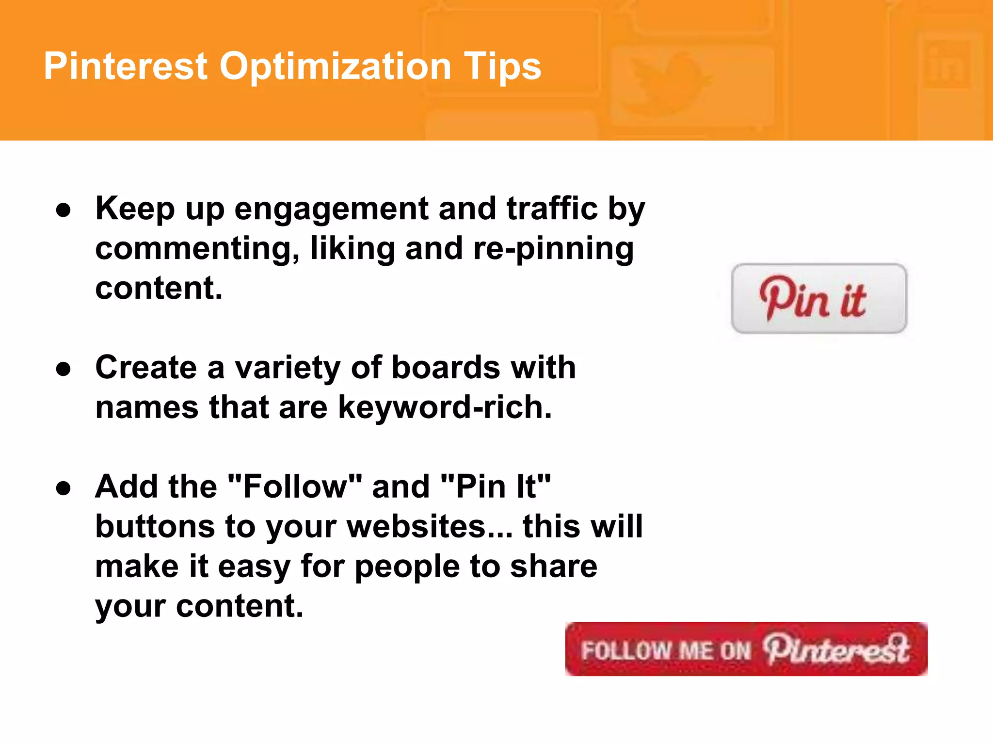 * 
Pinterest Optimization Tips 
● Keep up engagement and traffic by 
commenting, liking and re-pinning 
content. 
● Create a variety of boards with 
names that are keyword-rich. 
● Add the "Follow" and "Pin It" 
buttons to your websites... this will 
make it easy for people to share 
your content. 
 