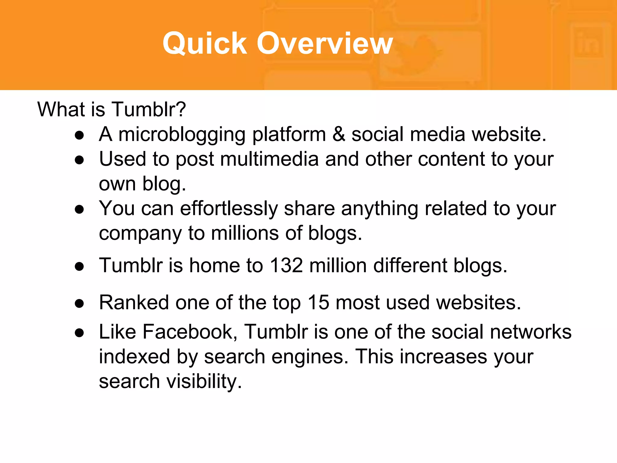 Quick Overview 
What is Tumblr? 
● A microblogging platform & social media website. 
● Used to post multimedia and other content to your 
own blog. 
● You can effortlessly share anything related to your 
company to millions of blogs. 
● Tumblr is home to 132 million different blogs. 
● Ranked one of the top 15 most used websites. 
● Like Facebook, Tumblr is one of the social networks 
indexed by search engines. This increases your 
search visibility. 
 