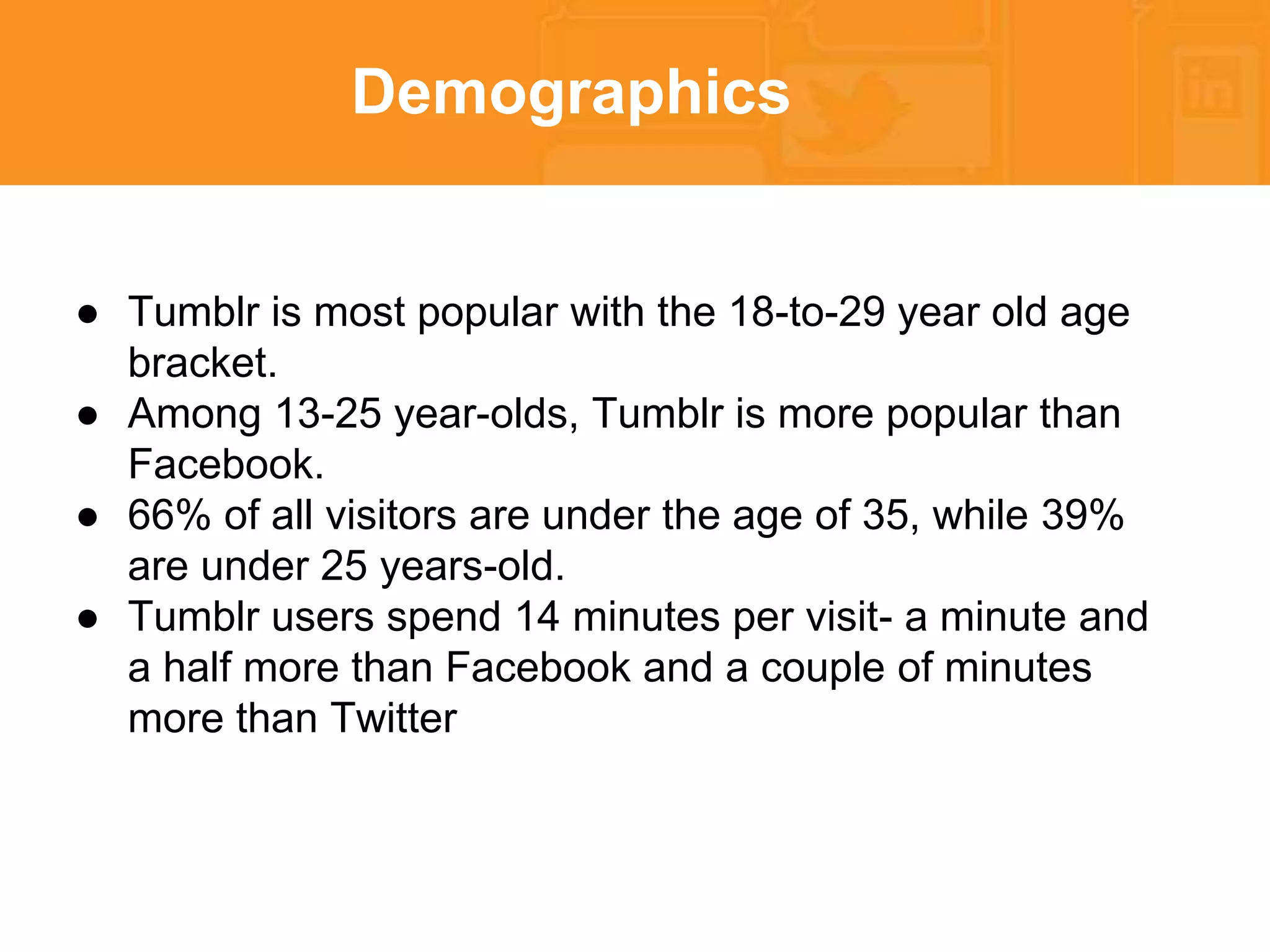 Demographics 
● Tumblr is most popular with the 18-to-29 year old age 
bracket. 
● Among 13-25 year-olds, Tumblr is more popular than 
Facebook. 
● 66% of all visitors are under the age of 35, while 39% 
are under 25 years-old. 
● Tumblr users spend 14 minutes per visit- a minute and 
a half more than Facebook and a couple of minutes 
more than Twitter 
 
