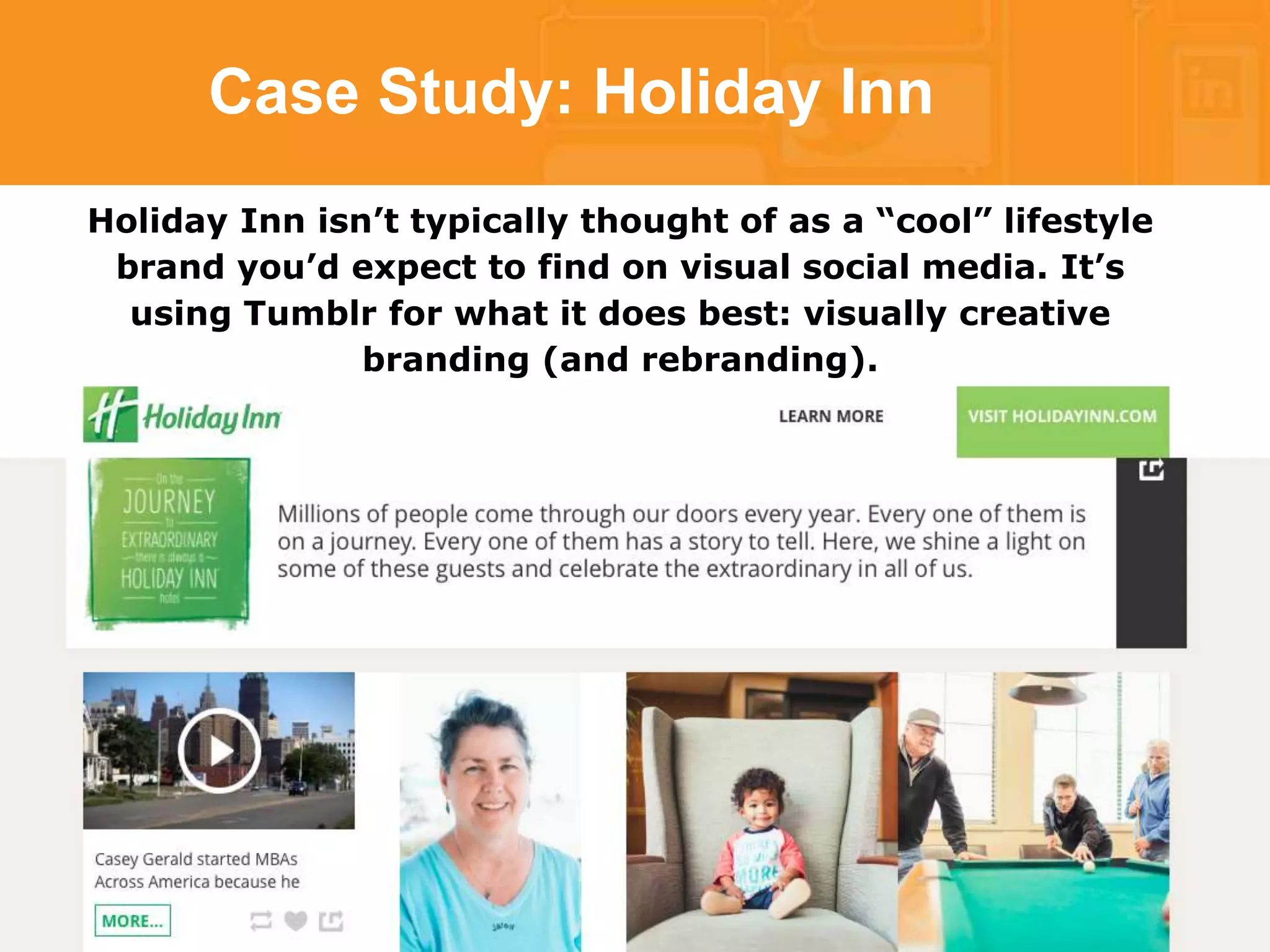 Case Study: Holiday Inn 
Holiday Inn isn’t typically thought of as a “cool” lifestyle 
brand you’d expect to find on visual social media. It’s 
using Tumblr for what it does best: visually creative 
branding (and rebranding). 
 