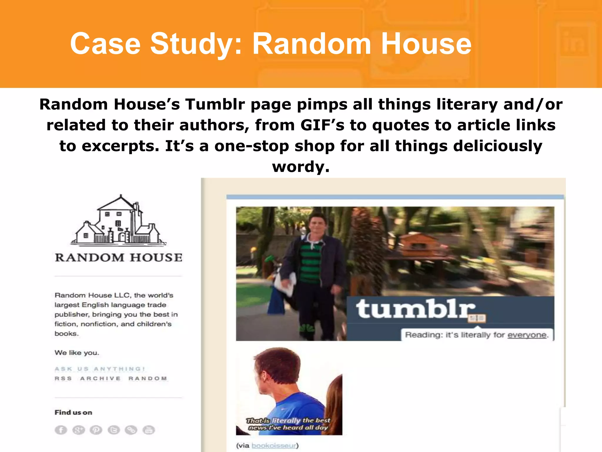 Case Study: Random House 
Random House’s Tumblr page pimps all things literary and/or 
related to their authors, from GIF’s to quotes to article links 
to excerpts. It’s a one-stop shop for all things deliciously 
wordy. 
 
