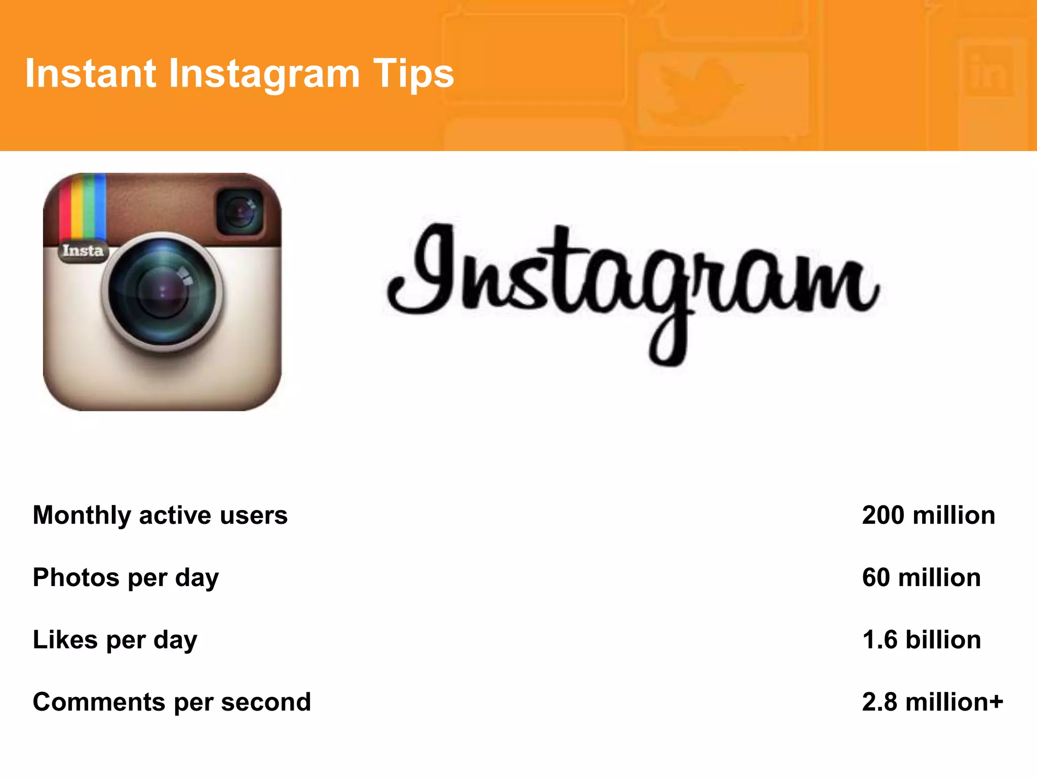 * 
Instant Instagram Tips 
Monthly active users 200 million 
Photos per day 60 million 
Likes per day 1.6 billion 
Comments per second 2.8 million+ 
 