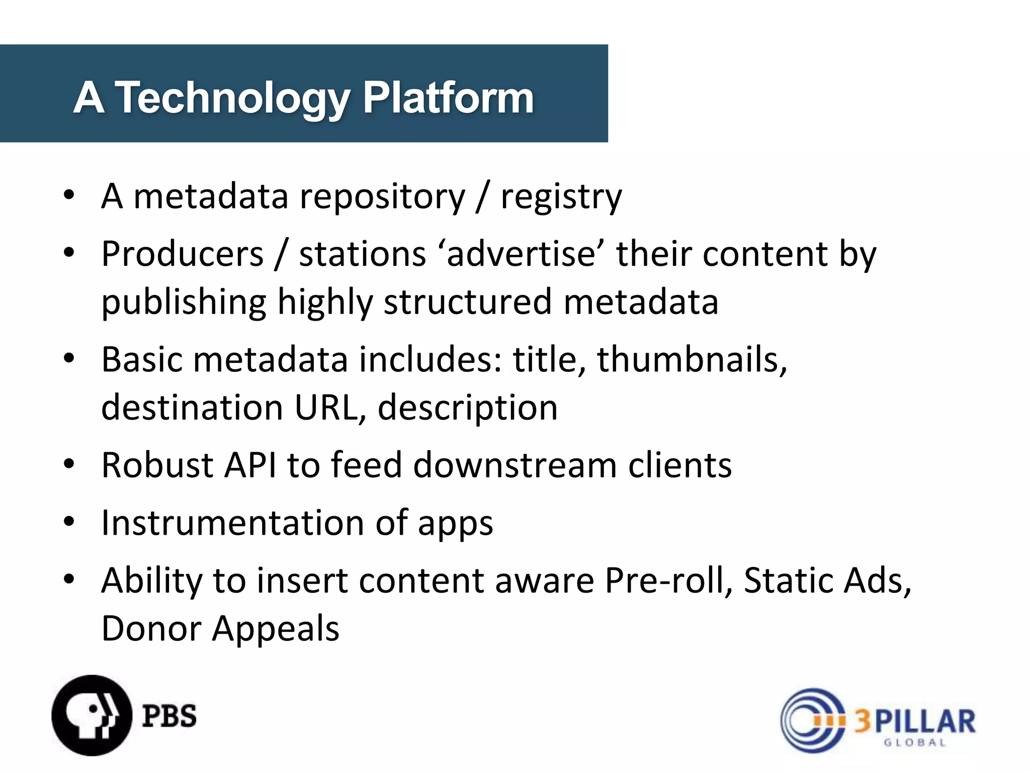 A DATA STRATEGY
• Break down the static silos
• Metadata repository / registry of all content
• Exposed content through services / feeds
• Transcode video for multiple platforms
• Build audience experiences

© Copyright 2014. 3Pillar | All rights reserved Strictly Confidential

12

 