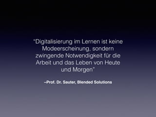 –Prof. Dr. Sauter, Blended Solutions
“Digitalisierung im Lernen ist keine
Modeerscheinung, sondern
zwingende Notwendigkeit für die
Arbeit und das Leben von Heute
und Morgen”
 