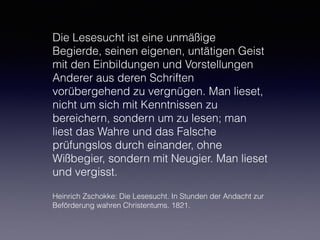 Die Lesesucht ist eine unmäßige
Begierde, seinen eigenen, untätigen Geist
mit den Einbildungen und Vorstellungen
Anderer aus deren Schriften
vorübergehend zu vergnügen. Man lieset,
nicht um sich mit Kenntnissen zu
bereichern, sondern um zu lesen; man
liest das Wahre und das Falsche
prüfungslos durch einander, ohne
Wißbegier, sondern mit Neugier. Man lieset
und vergisst.
Heinrich Zschokke: Die Lesesucht. In Stunden der Andacht zur
Beförderung wahren Christentums. 1821.
 