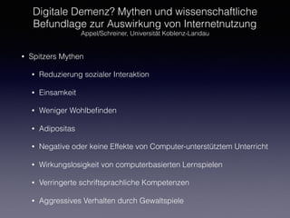 Digitale Demenz? Mythen und wissenschaftliche
Befundlage zur Auswirkung von Internetnutzung
Appel/Schreiner, Universität Koblenz-Landau
• Spitzers Mythen
• Reduzierung sozialer Interaktion
• Einsamkeit
• Weniger Wohlbeﬁnden
• Adipositas
• Negative oder keine Effekte von Computer-unterstütztem Unterricht
• Wirkungslosigkeit von computerbasierten Lernspielen
• Verringerte schriftsprachliche Kompetenzen
• Aggressives Verhalten durch Gewaltspiele
 