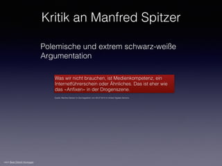 Kritik an Manfred Spitzer
Polemische und extrem schwarz-weiße
Argumentation
Was wir nicht brauchen, ist Medienkompetenz, ein
Internetführerschein oder Ähnliches. Das ist eher wie
das «Anﬁxen» in der Drogenszene.
Quelle: Manfred Spitzer im Sonntagsblick vom 29.07.2012 im Artikel Digitale Demenz
nach Beat Döbeli Honegger
 