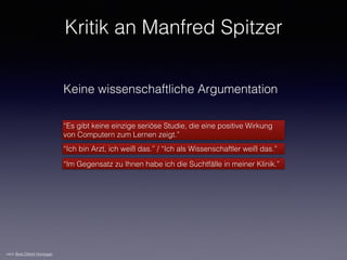 Keine wissenschaftliche Argumentation
“Es gibt keine einzige seriöse Studie, die eine positive Wirkung
von Computern zum Lernen zeigt.”
“Ich bin Arzt, ich weiß das.” / “Ich als Wissenschaftler weiß das.”
“Im Gegensatz zu Ihnen habe ich die Suchtfälle in meiner Klinik.”
nach Beat Döbeli Honegger
Kritik an Manfred Spitzer
 