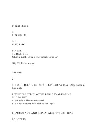 Digital Ebook
A
RESOURCE
ON
ELECTRIC
LINEAR
ACTUATORS
What a machine designer needs to know
http://tolomatic.com
Contents
2
A RESOURCE ON ELECTRIC LINEAR ACTUATORS Table of
Contents
I. WHY ELECTRIC ACTUATORS? EVALUATING
THE BASICS
a. What is a linear actuator?
b. Electric linear actuator advantages
II. ACCURACY AND REPEATABILITY: CRITICAL
CONCEPTS
 
