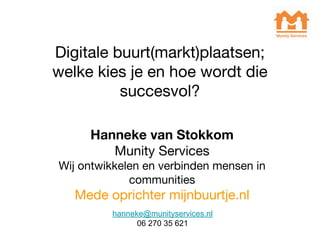Digitale buurt(markt)plaatsen;
welke kies je en hoe wordt die
succesvol?
Hanneke van Stokkom
Munity Services
Wij ontwikkelen en verbinden mensen in
communities
Mede oprichter mijnbuurtje.nl
hanneke@munityservices.nl
06 270 35 621
 