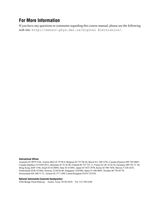 For More Information
If you have any questions or comments regarding this course manual, please see the following
web site: http://sensor.phys.dal.ca/Digital Electronics/.




International Offices
Australia 03 9879 5166, Austria 0662 45 79 90 0, Belgium 02 757 00 20, Brazil 011 288 3336, Canada (Ontario) 905 785 0085,
Canada (Québec) 514 694 8521, Denmark 45 76 26 00, Finland 09 725 725 11, France 01 48 14 24 24, Germany 089 741 31 30,
Hong Kong 2645 3186, Israel 03 6120092, Italy 02 413091, Japan 03 5472 2970, Korea 02 596 7456, Mexico 5 520 2635,
Netherlands 0348 433466, Norway 32 84 84 00, Singapore 2265886, Spain 91 640 0085, Sweden 08 730 49 70,
Switzerland 056 200 51 51, Taiwan 02 377 1200, United Kingdom 01635 523545

National Instruments Corporate Headquarters
6504 Bridge Point Parkway Austin, Texas 78730-5039      Tel: 512 794 0100
 