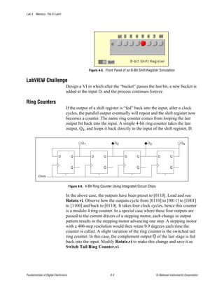 Lab 4 Memory: The D-Latch




                                                    Figure 4-5. Front Panel of an 8-Bit Shift Register Simulation


LabVIEW Challenge
                                  Design a VI in which after the “bucket” passes the last bit, a new bucket is
                                  added at the input D, and the process continues forever.

Ring Counters
                                  If the output of a shift register is “fed” back into the input, after n clock
                                  cycles, the parallel output eventually will repeat and the shift register now
                                  becomes a counter. The name ring counter comes from looping the last
                                  output bit back into the input. A simple 4-bit ring counter takes the last
                                  output, Q4, and loops it back directly to the input of the shift register, D.


                                               Q1                        Q2                  Q3                          Q4



                           D           Q              D       Q               D       Q                D         Q


                                       Q                      Q                       Q                          Q

          Clock


                                      Figure 4-6. 4-Bit Ring Counter Using Integrated Circuit Chips

                                  In the above case, the outputs have been preset to [0110]. Load and run
                                  Rotate.vi. Observe how the outputs cycle from [0110] to [0011] to [1001]
                                  to [1100] and back to [0110]. It takes four clock cycles, hence this counter
                                  is a modulo 4 ring counter. In a special case where these four outputs are
                                  passed to the current drivers of a stepping motor, each change in output
                                  pattern results in the stepping motor advancing one step. A stepping motor
                                  with a 400-step resolution would then rotate 0.9 degrees each time the
                                  counter is called. A slight variation of the ring counter is the switched tail
                                  ring counter. In this case, the complement output Q of the last stage is fed
                                  back into the input. Modify Rotate.vi to make this change and save it as
                                  Switch Tail Ring Counter.vi.




Fundamentals of Digital Electronics                                4-4                                © National Instruments Corporation
 
