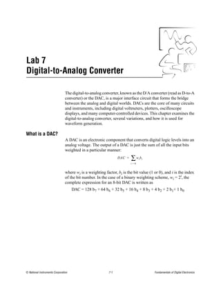 Lab 7
Digital-to-Analog Converter

                                The digital-to-analog converter, known as the D/A converter (read as D-to-A
                                converter) or the DAC, is a major interface circuit that forms the bridge
                                between the analog and digital worlds. DACs are the core of many circuits
                                and instruments, including digital voltmeters, plotters, oscilloscope
                                displays, and many computer-controlled devices. This chapter examines the
                                digital-to-analog converter, several variations, and how it is used for
                                waveform generation.

What is a DAC?
                                A DAC is an electronic component that converts digital logic levels into an
                                analog voltage. The output of a DAC is just the sum of all the input bits
                                weighted in a particular manner:
                                                                 DAC =   ∑w b  i i
                                                                         i=0


                                where wi is a weighting factor, bi is the bit value (1 or 0), and i is the index
                                of the bit number. In the case of a binary weighting scheme, wi = 2i, the
                                complete expression for an 8-bit DAC is written as
                                     DAC = 128 b7 + 64 b6 + 32 b5 + 16 b4 + 8 b3 + 4 b2 + 2 b1+ 1 b0




© National Instruments Corporation                         7-1                         Fundamentals of Digital Electronics
 
