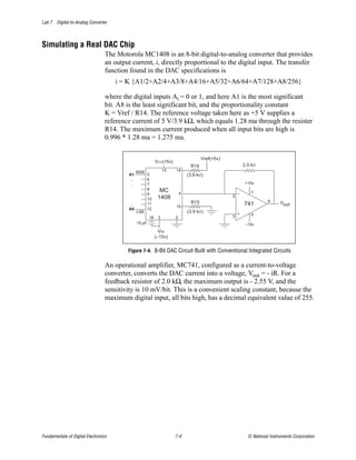 Lab 7 Digital-to-Analog Converter



Simulating a Real DAC Chip
                                  The Motorola MC1408 is an 8-bit digital-to-analog converter that provides
                                  an output current, i, directly proportional to the digital input. The transfer
                                  function found in the DAC specifications is
                                      i = K {A1/2+A2/4+A3/8+A4/16+A5/32+A6/64+A7/128+A8/256}

                                  where the digital inputs Ai = 0 or 1, and here A1 is the most significant
                                  bit. A8 is the least significant bit, and the proportionality constant
                                  K = Vref / R14. The reference voltage taken here as +5 V supplies a
                                  reference current of 5 V/3.9 kΩ, which equals 1.28 ma through the resister
                                  R14. The maximum current produced when all input bits are high is
                                  0.996 * 1.28 ma = 1.275 ma.

                                                                                        Vref(+5v)
                                                             VCC(+5v)
                                                                                 R14                        2.0 kW
                                                MSB               13    14
                                           A1           5                       (3.9 kW)
                                            .           6
                                            .           7                                                    +15v
                                                        8      MC
                                                        9                   4                           –      7
                                                              1408                                  2
                                                        10
                                                                                  R15                                   6     Vout
                                            .           11
                                                                        15
                                                                                                            741
                                           A8           12
                                                LSB                             (3.9 kW)                +
                                                                                                    3          4
                                                        16    3         2
                                                15 pF                                                        –15v
                                                               VEE
                                                             (–15v)


                                          Figure 7-4. 8-Bit DAC Circuit Built with Conventional Integrated Circuits

                                  An operational amplifier, MC741, configured as a current-to-voltage
                                  converter, converts the DAC current into a voltage, Vout = - iR. For a
                                  feedback resistor of 2.0 kΩ, the maximum output is - 2.55 V, and the
                                  sensitivity is 10 mV/bit. This is a convenient scaling constant, because the
                                  maximum digital input, all bits high, has a decimal equivalent value of 255.




Fundamentals of Digital Electronics                                     7-4                                   © National Instruments Corporation
 