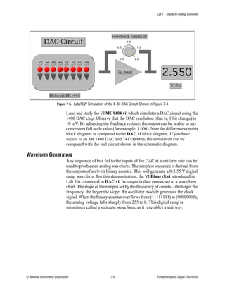 Lab 7 Digital-to-Analog Converter




                        Figure 7-5. LabVIEW Simulation of the 8-Bit DAC Circuit Shown in Figure 7-4

                                Load and study the VI MC1408.vi, which simulates a DAC circuit using the
                                1408 DAC chip. Observe that the DAC resolution (that is, 1 bit change) is
                                10 mV. By adjusting the feedback resistor, the output can be scaled to any
                                convenient full scale value (for example, 1.000). Note the differences on this
                                block diagram as compared to the DAC.vi block diagram. If you have
                                access to an MC1408 DAC and 741 OpAmp, the simulation can be
                                compared with the real circuit shown in the schematic diagram.

Waveform Generators
                                Any sequence of bits fed to the inputs of the DAC at a uniform rate can be
                                used to produce an analog waveform. The simplest sequence is derived from
                                the outputs of an 8-bit binary counter. This will generate a 0-2.55 V digital
                                ramp waveform. For this demonstration, the VI Binary8.vi introduced in
                                Lab 5 is connected to DAC.vi. Its output is then connected to a waveform
                                chart. The slope of the ramp is set by the frequency of counts—the larger the
                                frequency, the larger the slope. An oscillator module generates the clock
                                signal. When the binary counter overflows from (11111111) to (00000000),
                                the analog voltage falls sharply from 255 to 0. This digital ramp is
                                sometimes called a staircase waveform, as it resembles a stairway.




© National Instruments Corporation                          7-5                            Fundamentals of Digital Electronics
 