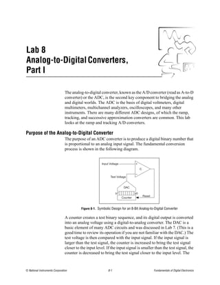 Lab 8
Analog-to-Digital Converters,
Part I

                                The analog-to-digital converter, known as the A/D converter (read as A-to-D
                                converter) or the ADC, is the second key component to bridging the analog
                                and digital worlds. The ADC is the basis of digital voltmeters, digital
                                multimeters, multichannel analyzers, oscilloscopes, and many other
                                instruments. There are many different ADC designs, of which the ramp,
                                tracking, and successive approximation converters are common. This lab
                                looks at the ramp and tracking A/D converters.

Purpose of the Analog-to-Digital Converter
                                The purpose of an ADC converter is to produce a digital binary number that
                                is proportional to an analog input signal. The fundamental conversion
                                process is shown in the following diagram.


                                                        Input Voltage             +
                                                                                       C
                                                                                  –
                                                              Test Voltage


                                                                         DAC

                                                                   b7             b0
                                                                                           Reset
                                                                        Counter


                                          Figure 8-1. Symbolic Design for an 8-Bit Analog-to-Digital Converter

                                A counter creates a test binary sequence, and its digital output is converted
                                into an analog voltage using a digital-to-analog converter. The DAC is a
                                basic element of many ADC circuits and was discussed in Lab 7. (This is a
                                good time to review its operation if you are not familiar with the DAC.) The
                                test voltage is then compared with the input signal. If the input signal is
                                larger than the test signal, the counter is increased to bring the test signal
                                closer to the input level. If the input signal is smaller than the test signal, the
                                counter is decreased to bring the test signal closer to the input level. The



© National Instruments Corporation                           8-1                                   Fundamentals of Digital Electronics
 