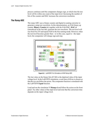 Lab 8 Analog-to-Digital Converters, Part I



                                  process continues until the comparator changes sign, at which time the test
                                  level will be within one count of the input level. Increasing the number of
                                  bits of the counter and DAC increases the conversion resolution.

The Ramp ADC
                                  The ramp ADC uses a binary counter and digital-to-analog converter to
                                  generate a ramp test waveform. In this demonstration, an 8-bit binary up
                                  counter, Binary Counter.vi, together with the 8-bit DAC, DAC.vi
                                  (introduced in the last lab), generate the test waveform. The test level will
                                  rise from 0 to 255 and repeat if left in the free running mode. However, when
                                  the test level becomes greater than—or in this case, equal to—the input
                                  level, the comparator will change sign and stop.




                                                 Figure 8-2. LabVIEW VI to Simulate an 8-Bit Ramp ADC

                                  The last value on the binary bits (b7-b0) is the digitized value of the input
                                  voltage level. In the LabVIEW simulation, a wait time of 60 ms is chosen so
                                  that the eye can follow the action. The comparator function is simulated with
                                  the LabVIEW Equal function.

                                  Load and run the simulation VI Ramp.vi and follow the action on the front
                                  panel. Try other values of the input level and note that the conversion time
                                  depends on the input voltage level.




Fundamentals of Digital Electronics                         8-2                           © National Instruments Corporation
 